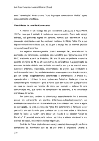 Luiz Artur Ferraretto, Luciano Klöckner (Orgs.)
278
essa “remediação” levará a uma “nova linguagem sonora/visual hibrida”, agora
essencialmente sinestésica.
Visualidades de uma RadCom na web
A internet é um espaço liso por excelência (DELEUZE e GUATARRI,
1997a), mas que é estriado à medida em que é ocupado. Como todo espaço
estriado, vai ganhando regras de conduta, normas que determinam a sua
ocupação, delimitações que lhe conferem medidas. A Rádio Poléia FM é um
espaço estriado no espectro que, ao ocupar o espaço liso da internet, provoca
novos-outros estriamentos.
No espectro eletromagnético, possui endereço fixo, estabelecido na
permissão de transmissão concedida pelo Ministério das Comunicações: 87,9
MHZ, irradiando a partir de Palestina, SP, em 25 watts de potência, o que lhe
garante em torno de 15 ou 20 quilômetros de abrangência. A programação da
emissora também delimita seu território, na medida em que se constrói numa
sucessão ordenada, organizada, sistematizada de pontos que conduzem o
ouvinte durante todo o dia, estabelecendo um processo de comunicação marcado
por um tempo exageradamente determinado e cronométrico. A Poléia FM
operacionaliza o cotidiano de seus ouvintes em Palestina. Ainda que possa se
caracterizar pela mobilidade – pois a Poléia pode ser ouvida em qualquer canto
da casa ou mesmo no receptor do carro, por exemplo – trata-se de uma
comunicação fixa, que opera na contiguidade do cotidiano, e na linearidade
cronológica do tempo.
Por outro lado, também no ciberespaço essencialmente liso, a emissora
possui em estriamento um domínio (http://www.radiopoleiafm.com.br), um
endereço que determina o local que ela ocupa, com começo, meio e fim e regras
de navegação. Na web, os links da Poléia FM determinam o “território” a ser
percorrido em seu domínio: para conhecer um pouco mais sobre a rádio basta
clicar no ícone “A Rádio”; para deixar um recado é só acessar “Mural de
Recados”. É possível ainda pedir música, ver fotos e vídeos relacionados aos
eventos da cidade, clicando nos ícones disponíveis.
Os links da Poléia (de)limitam um espaço passível de navegação, de forma
semelhante ao movimento que se dá por entre a arquitetura urbana: o
 
