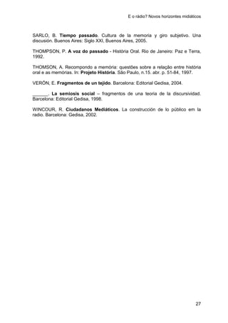 E o rádio? Novos horizontes midiáticos
27
SARLO, B. Tiempo passado. Cultura de la memoria y giro subjetivo. Una
discusión. Buenos Aires: Siglo XXI, Buenos Aires, 2005.
THOMPSON, P. A voz do passado - História Oral. Rio de Janeiro: Paz e Terra,
1992.
THOMSON, A. Recompondo a memória: questões sobre a relação entre história
oral e as memórias. In: Projeto História. São Paulo, n.15. abr. p. 51-84, 1997.
VERÓN, E. Fragmentos de un tejido. Barcelona: Editorial Gedisa, 2004.
______. La semiosis social – fragmentos de una teoria de la discursividad.
Barcelona: Editorial Gedisa, 1998.
WINCOUR, R. Ciudadanos Mediáticos. La construcción de lo público em la
radio. Barcelona: Gedisa, 2002.
 