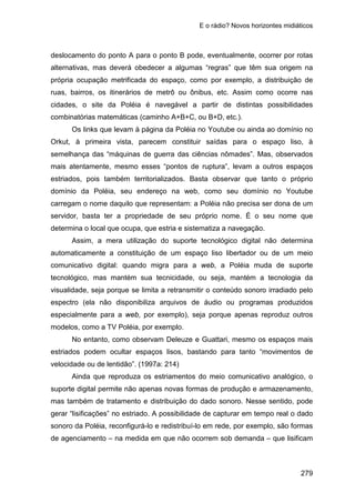 E o rádio? Novos horizontes midiáticos
279
deslocamento do ponto A para o ponto B pode, eventualmente, ocorrer por rotas
alternativas, mas deverá obedecer a algumas “regras” que têm sua origem na
própria ocupação metrificada do espaço, como por exemplo, a distribuição de
ruas, bairros, os itinerários de metrô ou ônibus, etc. Assim como ocorre nas
cidades, o site da Poléia é navegável a partir de distintas possibilidades
combinatórias matemáticas (caminho A+B+C, ou B+D, etc.).
Os links que levam à página da Poléia no Youtube ou ainda ao domínio no
Orkut, à primeira vista, parecem constituir saídas para o espaço liso, à
semelhança das “máquinas de guerra das ciências nômades”. Mas, observados
mais atentamente, mesmo esses “pontos de ruptura”, levam a outros espaços
estriados, pois também territorializados. Basta observar que tanto o próprio
domínio da Poléia, seu endereço na web, como seu domínio no Youtube
carregam o nome daquilo que representam: a Poléia não precisa ser dona de um
servidor, basta ter a propriedade de seu próprio nome. É o seu nome que
determina o local que ocupa, que estria e sistematiza a navegação.
Assim, a mera utilização do suporte tecnológico digital não determina
automaticamente a constituição de um espaço liso libertador ou de um meio
comunicativo digital: quando migra para a web, a Poléia muda de suporte
tecnológico, mas mantém sua tecnicidade, ou seja, mantém a tecnologia da
visualidade, seja porque se limita a retransmitir o conteúdo sonoro irradiado pelo
espectro (ela não disponibiliza arquivos de áudio ou programas produzidos
especialmente para a web, por exemplo), seja porque apenas reproduz outros
modelos, como a TV Poléia, por exemplo.
No entanto, como observam Deleuze e Guattari, mesmo os espaços mais
estriados podem ocultar espaços lisos, bastando para tanto “movimentos de
velocidade ou de lentidão”. (1997a: 214)
Ainda que reproduza os estriamentos do meio comunicativo analógico, o
suporte digital permite não apenas novas formas de produção e armazenamento,
mas também de tratamento e distribuição do dado sonoro. Nesse sentido, pode
gerar “lisificações” no estriado. A possibilidade de capturar em tempo real o dado
sonoro da Poléia, reconfigurá-lo e redistribuí-lo em rede, por exemplo, são formas
de agenciamento – na medida em que não ocorrem sob demanda – que lisificam
 