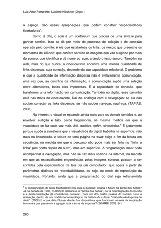 Luiz Artur Ferraretto, Luciano Klöckner (Orgs.)
280
o espaço. São essas apropriações que podem construir “espacialidades
libertadoras”.
Como já dito, o som é um continuum que precisa de uma sintaxe para
ganhar sentido. Isso se dá por meio do processo de seleção e de conexão
operado pelo ouvinte: é ele que estabelece os links, os nexos; que preenche os
momentos de silêncio; que confere sentido às imagens que vão surgindo por meio
do sonoro; que identifica e dá nome ao som, criando o texto sonoro. Também na
web, mais do que nunca, o ciber-ouvinte encontra uma imensa quantidade de
links dispersos, cuja conexão, depende da sua capacidade relacional. O problema
é que a quantidade de informação dispersa não é efetivamente comunicação,
uma vez que, ao contrário da informação, a comunicação supõe uma seleção
entre alternativas, todas elas imprecisas. É a capacidade de conexão, que
transforma uma informação em comunicação. Também no digital, esse caminho
está nas mãos do ciber-ouvinte. Daí da analogia com a navegação: se ele não
souber conectar os links dispersos, se não souber navegar, naufraga. (TAPIAS,
2006)
Na internet, o visual se expande ainda mais para os demais sentidos e, ao
envolver audição e tato, perde hegemonia, na mesma medida em que a
visualidade se faz cada vez mais tátil, auditiva, enfim, sinestésica.6
6
A popularização de telas touchscreen nos leva à questão: estaria o futuro na ponta dos dedos?
Já na década de 1980, FLUSSER destacava a “ponta dos dedos”, ou “a desintegração do mundo
e a existencialização da consciência humana”, com um dos quatro passos do homem rumo à
abstração, dentro de um modelo fenomenológico da história da cultura: “mão-olho-dedo-ponta de
dedo”. (2008) E o que diria Flusser diante dos dispositivos que funcionam através da respiração
humana e que passaram a agregar toda a sorte de suportes? (SGARBI, 2009: 84)
É justamente
porque supõe a sinestesia que a visualidade do digital trabalha na superfície, não
mais na linearidade. A leitura de uma página no www exige o fim da leitura em
sequência, na medida em que o percurso não pode mais ser feito no “linha a
linha” (um ponto depois do outro), mas em superfície. A programação linear pode
acompanhar a navegação, mas não se faz mais sozinha na internet, na medida
em que as espacialidades engendradas pelas imagens sonoras passam a ser
contidas pela espacialidade da tela de um computador, que opera a partir de
parâmetros distintos de reprodutibilidade, ou seja, no modo de reprodução da
visualidade. Portanto, ainda que a programação do dial seja retransmitida
 