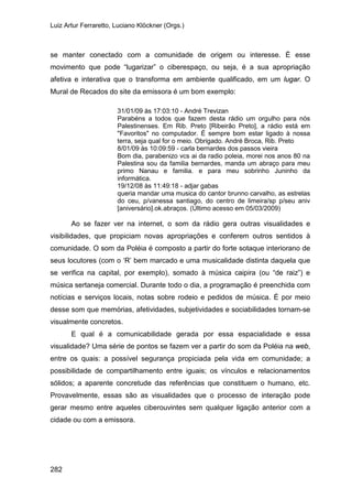 Luiz Artur Ferraretto, Luciano Klöckner (Orgs.)
282
se manter conectado com a comunidade de origem ou interesse. É esse
movimento que pode “lugarizar” o ciberespaço, ou seja, é a sua apropriação
afetiva e interativa que o transforma em ambiente qualificado, em um lugar. O
Mural de Recados do site da emissora é um bom exemplo:
31/01/09 às 17:03:10 - André Trevizan
Parabéns a todos que fazem desta rádio um orgulho para nós
Palestinenses. Em Rib. Preto [Ribeirão Preto], a rádio está em
"Favoritos" no computador. É sempre bom estar ligado à nossa
terra, seja qual for o meio. Obrigado. André Broca, Rib. Preto
8/01/09 às 10:09:59 - carla bernardes dos passos vieira
Bom dia, parabenizo vcs ai da radio poleia, morei nos anos 80 na
Palestina sou da familia bernardes, manda um abraço para meu
primo Nanau e familia. e para meu sobrinho Juninho da
informática.
19/12/08 às 11:49:18 - adjar gabas
queria mandar uma musica do cantor brunno carvalho, as estrelas
do ceu, p/vanessa santiago, do centro de limeira/sp p/seu aniv
[aniversário].ok.abraços. (Último acesso em 05/03/2009)
Ao se fazer ver na internet, o som da rádio gera outras visualidades e
visibilidades, que propiciam novas apropriações e conferem outros sentidos à
comunidade. O som da Poléia é composto a partir do forte sotaque interiorano de
seus locutores (com o ‘R’ bem marcado e uma musicalidade distinta daquela que
se verifica na capital, por exemplo), somado à música caipira (ou “de raiz”) e
música sertaneja comercial. Durante todo o dia, a programação é preenchida com
notícias e serviços locais, notas sobre rodeio e pedidos de música. É por meio
desse som que memórias, afetividades, subjetividades e sociabilidades tornam-se
visualmente concretos.
E qual é a comunicabilidade gerada por essa espacialidade e essa
visualidade? Uma série de pontos se fazem ver a partir do som da Poléia na web,
entre os quais: a possível segurança propiciada pela vida em comunidade; a
possibilidade de compartilhamento entre iguais; os vínculos e relacionamentos
sólidos; a aparente concretude das referências que constituem o humano, etc.
Provavelmente, essas são as visualidades que o processo de interação pode
gerar mesmo entre aqueles ciberouvintes sem qualquer ligação anterior com a
cidade ou com a emissora.
 