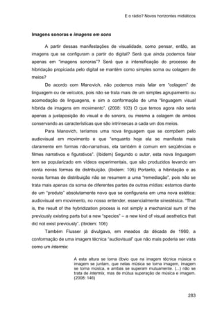 E o rádio? Novos horizontes midiáticos
283
Imagens sonoras e imagens em sons
A partir dessas manifestações de visualidade, como pensar, então, as
imagens que se configuram a partir do digital? Será que ainda podemos falar
apenas em “imagens sonoras”? Será que a intensificação do processo de
hibridação propiciada pelo digital se mantém como simples soma ou colagem de
meios?
De acordo com Manovich, não podemos mais falar em “colagem” de
linguagem ou de veículos, pois não se trata mais de um simples agrupamento ou
acomodação de linguagens, e sim a conformação de uma “linguagem visual
híbrida de imagens em movimento”. (2008: 103) O que temos agora não seria
apenas a justaposição do visual e do sonoro, ou mesmo a colagem de ambos
conservando as características que são intrínsecas a cada um dos meios.
Para Manovich, teríamos uma nova linguagem que se compõem pelo
audiovisual em movimento e que “enquanto hoje ela se manifesta mais
claramente em formas não-narrativas, ela também é comum em seqüências e
filmes narrativos e figurativos”. (Ibidem) Segundo o autor, esta nova linguagem
tem se popularizado em vídeos experimentais, que são produzidos levando em
conta novas formas de distribuição. (Ibidem: 105) Portanto, a hibridação e as
novas formas de distribuição não se resumem a uma “remediação”, pois não se
trata mais apenas da soma de diferentes partes de outras mídias: estamos diante
de um “produto” absolutamente novo que se configuraria em uma nova estética:
audiovisual em movimento, no nosso entender, essencialmente sinestésica. “That
is, the result of the hybridization process is not simply a mechanical sum of the
previously existing parts but a new “species” – a new kind of visual aesthetics that
did not exist previously”. (Ibidem: 106)
Também Flusser já divulgava, em meados da década de 1980, a
conformação de uma imagem técnica “audiovisual” que não mais poderia ser vista
como um intermix:
A esta altura se torna óbvio que na imagem técnica música e
imagem se juntam, que nelas música se torna imagem, imagem
se torna música, e ambas se superam mutuamente. (...) não se
trata de intermix, mas de mútua superação de música e imagem.
(2008: 146)
 