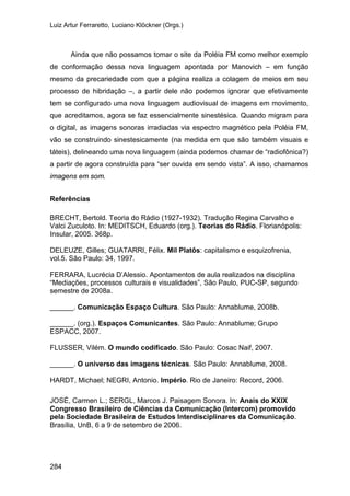 Luiz Artur Ferraretto, Luciano Klöckner (Orgs.)
284
Ainda que não possamos tomar o site da Poléia FM como melhor exemplo
de conformação dessa nova linguagem apontada por Manovich – em função
mesmo da precariedade com que a página realiza a colagem de meios em seu
processo de hibridação –, a partir dele não podemos ignorar que efetivamente
tem se configurado uma nova linguagem audiovisual de imagens em movimento,
que acreditamos, agora se faz essencialmente sinestésica. Quando migram para
o digital, as imagens sonoras irradiadas via espectro magnético pela Poléia FM,
vão se construindo sinestesicamente (na medida em que são também visuais e
táteis), delineando uma nova linguagem (ainda podemos chamar de “radiofônica?)
a partir de agora construída para “ser ouvida em sendo vista”. A isso, chamamos
imagens em som.
Referências
BRECHT, Bertold. Teoria do Rádio (1927-1932). Tradução Regina Carvalho e
Valci Zuculoto. In: MEDITSCH, Eduardo (org.). Teorias do Rádio. Florianópolis:
Insular, 2005. 368p.
DELEUZE, Gilles; GUATARRI, Félix. Mil Platôs: capitalismo e esquizofrenia,
vol.5. São Paulo: 34, 1997.
FERRARA, Lucrécia D’Alessio. Apontamentos de aula realizados na disciplina
“Mediações, processos culturais e visualidades”, São Paulo, PUC-SP, segundo
semestre de 2008a.
______. Comunicação Espaço Cultura. São Paulo: Annablume, 2008b.
______. (org.). Espaços Comunicantes. São Paulo: Annablume; Grupo
ESPACC, 2007.
FLUSSER, Vilém. O mundo codificado. São Paulo: Cosac Naif, 2007.
______. O universo das imagens técnicas. São Paulo: Annablume, 2008.
HARDT, Michael; NEGRI, Antonio. Império. Rio de Janeiro: Record, 2006.
JOSÉ, Carmen L.; SERGL, Marcos J. Paisagem Sonora. In: Anais do XXIX
Congresso Brasileiro de Ciências da Comunicação (Intercom) promovido
pela Sociedade Brasileira de Estudos Interdisciplinares da Comunicação.
Brasília, UnB, 6 a 9 de setembro de 2006.
 