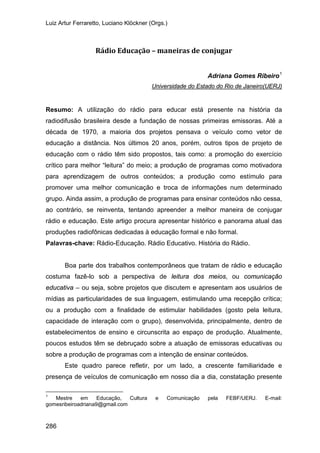 Luiz Artur Ferraretto, Luciano Klöckner (Orgs.)
286
Rádio Educação – maneiras de conjugar
Adriana Gomes Ribeiro1
Resumo: A utilização do rádio para educar está presente na história da
radiodifusão brasileira desde a fundação de nossas primeiras emissoras. Até a
década de 1970, a maioria dos projetos pensava o veículo como vetor de
educação a distância. Nos últimos 20 anos, porém, outros tipos de projeto de
educação com o rádio têm sido propostos, tais como: a promoção do exercício
crítico para melhor “leitura” do meio; a produção de programas como motivadora
para aprendizagem de outros conteúdos; a produção como estímulo para
promover uma melhor comunicação e troca de informações num determinado
grupo. Ainda assim, a produção de programas para ensinar conteúdos não cessa,
ao contrário, se reinventa, tentando apreender a melhor maneira de conjugar
rádio e educação. Este artigo procura apresentar histórico e panorama atual das
produções radiofônicas dedicadas à educação formal e não formal.
Universidade do Estado do Rio de Janeiro(UERJ)
Palavras-chave: Rádio-Educação. Rádio Educativo. História do Rádio.
Boa parte dos trabalhos contemporâneos que tratam de rádio e educação
costuma fazê-lo sob a perspectiva de leitura dos meios, ou comunicação
educativa – ou seja, sobre projetos que discutem e apresentam aos usuários de
mídias as particularidades de sua linguagem, estimulando uma recepção crítica;
ou a produção com a finalidade de estimular habilidades (gosto pela leitura,
capacidade de interação com o grupo), desenvolvida, principalmente, dentro de
estabelecimentos de ensino e circunscrita ao espaço de produção. Atualmente,
poucos estudos têm se debruçado sobre a atuação de emissoras educativas ou
sobre a produção de programas com a intenção de ensinar conteúdos.
Este quadro parece refletir, por um lado, a crescente familiaridade e
presença de veículos de comunicação em nosso dia a dia, constatação presente
1
Mestre em Educação, Cultura e Comunicação pela FEBF/UERJ. E-mail:
gomesribeiroadriana9@gmail.com
 