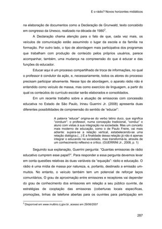 E o rádio? Novos horizontes midiáticos
287
na elaboração de documentos como a Declaração de Grunwald, texto concebido
em congresso da Unesco, realizado na década de 19802
A Declaração chama atenção para o fato de que, cada vez mais, os
veículos de comunicação estão assumindo o lugar da escola e da família na
formação. Por outro lado, o tipo de abordagem mais participativa dos programas
que trabalham com produção de conteúdo pelos próprios usuários, parece
acompanhar, também, uma mudança na compreensão do que é educar e das
funções do educador.
.
Educar aqui é um processo compartilhado de troca de informações, no qual
o professor é condutor da ação, e, necessariamente, todos os atores do processo
precisam participar ativamente. Nesse tipo de abordagem, o aparato rádio não é
entendido como veículo de massa, mas como exercício de linguagem, a partir do
qual os conteúdos do currículo escolar serão elaborados e consolidados.
Em um recente trabalho sobre a atuação de emissoras com concessão
educativa no Estado de São Paulo, Irineu Guerrini Jr. (2008) apresenta duas
diferentes possibilidades de compreensão do sentido de “educar”:
A palavra “educar” origina-se do verbo latino duco, que significa
“conduzir”: o professor, numa concepção tradicional, “conduz” o
aluno com vistas à sua integração na sociedade. Mas um conceito
mais moderno de educação, como o de Paulo Freire, vai mais
adiante: supera-se a relação vertical, estabelecendo-se uma
relação dialógica.(...) E a finalidade dessa relação já não é apenas
integrar o educando na sociedade, mas transformá-la, através de
um conhecimento reflexivo e crítico. (GUERRINI Jr., 2008, p. 1)
Seguindo sua explanação, Guerrini pergunta: “Quantas emissoras de rádio
educativo cumprem esse papel?”. Para responder a essa pergunta devemos levar
em conta questões relativas às duas variáveis da “equação”: rádio e educação. O
rádio é uma mídia de massa por natureza, e, portanto, destinado a emissão um-
muitos. No entanto, o veículo também tem um potencial de reforçar laços
comunitários. O grau de aproximação entre emissores e receptores vai depender
do grau de conhecimento dos emissores em relação a seu público ouvinte, de
estratégias de cooptação das emissoras (coberturas locais específicas,
promoções, linhas de telefone abertas para os ouvintes para participação em
2
Disponível em www.multirio.rj.gov.br, acesso em 29/06/2007
 