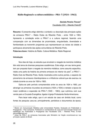 Luiz Artur Ferraretto, Luciano Klöckner (Orgs.)
28
Rádio Regional e a cultura midiática – PRA -7 (1924 - 1963)
Daniela Pereira Tincani1
Resumo: O presente artigo delimita o contexto e a descrição das principais ações
da emissora PRA-7 – Rádio Clube de Ribeirão Preto - entre 1924 e 1963.
Apresenta a correlação entre a PRA-7 e a cultura regional, fazendo uma
comparação com as dimensões de proximidade, singularidade, diversidade e
familiaridade ao transmitir programas que representavam as raízes da cidade e
participava ativamente das ações comunitárias de Ribeirão Preto.
Faculdades COC – Ribeirão Preto/SP
Palavras-chave: História do Rádio. Cultura Midiática. Rádio Regional.
Introdução
Nos dias de hoje, os estudos que envolvem o resgate da memória midiática
têm sido tema de diversas pesquisas acadêmicas. Este artigo, em seu tema geral,
tem por proposta fazer o resgate da memória midiática; como assunto específico,
relata uma parte da história da primeira emissora do interior do país2
Optou-se pelo período compreendido entre os anos de 1924 e 1963, por
abranger as primeiras incursões da emissora (1924 a 1934) e retratar a época de
maior evidência e expansão da PRA-7 (1945 – 1963), que culminou com sua
venda para a Cruzada Evangélica, ligada à Igreja Protestante Norte-Americana.
, a PRA-7 –
Rádio Club de Ribeirão Preto. Serão mostrados entre outros pontos, o aspecto de
pioneirismo da emissora ribeirãopretana e a influência cultural que ela exerceu na
cidade durante os anos de 1924 a 1963.
Para tecer este artigo, que é um estudo de caso em âmbito local, como
fontes de pesquisa usou-se, principalmente, periódicos e documentos da época.
1
Mestre em Comunicação Midiática pela Universidade Paulista, Graduada em Publicidade e
Propaganda – PUC Campinas. Professora e coordenadora do curso de Comunicação Social com
Habilitação em Publicidade e Propaganda das Faculdades COC – Ribeirão Preto. E-mail:
dtincani@gmail.com.
2
Antes da PRA-7, as emissoras licenciadas pelo Ministério da Viação encontravam-se nas
principais capitais do Brasil.
 