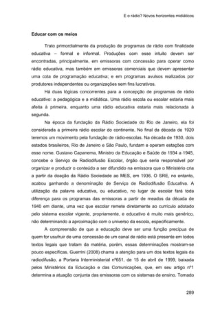 E o rádio? Novos horizontes midiáticos
289
Educar com os meios
Trato primordialmente da produção de programas de rádio com finalidade
educativa – formal e informal. Produções com esse intuito devem ser
encontradas, principalmente, em emissoras com concessão para operar como
rádio educativa, mas também em emissoras comerciais que devem apresentar
uma cota de programação educativa; e em programas avulsos realizados por
produtores independentes ou organizações sem fins lucrativos.
Há duas lógicas concorrentes para a concepção de programas de rádio
educativo: a pedagógica e a midiática. Uma rádio escola ou escolar estaria mais
afeita à primeira, enquanto uma rádio educativa estaria mais relacionada à
segunda.
Na época da fundação da Rádio Sociedade do Rio de Janeiro, ela foi
considerada a primeira rádio escolar do continente. No final da década de 1920
teremos um movimento pela fundação de rádio-escolas. Na década de 1930, dois
estados brasileiros, Rio de Janeiro e São Paulo, fundam e operam estações com
esse nome. Gustavo Capanema, Ministro da Educação e Saúde de 1934 a 1945,
concebe o Serviço de Radiodifusão Escolar, órgão que seria responsável por
organizar e produzir o conteúdo a ser difundido na emissora que o Ministério cria
a partir da doação da Rádio Sociedade ao MES, em 1936. O SRE, no entanto,
acabou ganhando a denominação de Serviço de Radiodifusão Educativa. A
utilização da palavra educativa, ou educativo, no lugar de escolar fará toda
diferença para os programas das emissoras a partir de meados da década de
1940 em diante, uma vez que escolar remete diretamente ao currículo adotado
pelo sistema escolar vigente, propriamente, e educativo é muito mais genérico,
não determinando a aproximação com o universo da escola, especificamente.
A compreensão de que a educação deve ser uma função precípua de
quem for usufruir de uma concessão de um canal de rádio está presente em todos
textos legais que tratam da matéria, porém, essas determinações mostram-se
pouco específicas. Guerrini (2008) chama a atenção para um dos textos legais da
radiodifusão, a Portaria Interministerial nº651, de 15 de abril de 1999, baixada
pelos Ministérios da Educação e das Comunicações, que, em seu artigo nº1
determina a atuação conjunta das emissoras com os sistemas de ensino. Tomado
 
