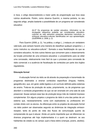 Luiz Artur Ferraretto, Luciano Klöckner (Orgs.)
290
à risca, o artigo desconsideraria a maior parte da programação que leva essa
rubrica atualmente. Porém, como observa Guerrini, a mesma portaria, no seu
segundo artigo, amplia bastante a possibilidade de um programa ser considerado
educativo:
Art.2º Os programas de caráter educativo, informativo ou de
divulgação desportiva poderão ser considerados educativo-
culturais se nele estiverem presentes elementos instrutivos ou
enfoques educativo-culturais identificados em sua apresentação.
(GUERRINI Jr, 2008, p. 2)
Para Guerrini (2008, p. 2), “na prática, o artigo (...) instaura um verdadeiro
vale-tudo, pois sempre haverá uma maneira de classificar qualquer programa (...)
como instrutivo ou educativo-cultural.”. Somada a essa flexibilização do que se
considera educativo, há dois outros fatores que concorrem para o distanciamento
da função primordial de uma emissora educativa: o procedimento para se obter
uma concessão, relativamente mais fácil do que o processo para concessão de
rádio comercial; e a ausência de fiscalização de conteúdos por parte dos órgãos
reguladores.
Educação formal
A educação formal via rádio se dá através da preparação e transmissão de
programas destinados a ensinar conteúdos específicos (línguas, história,
geografia etc), que, em geral, estão ligados a um currículo definido pelos sistemas
de ensino. Trata-se da produção de aulas, propriamente, ou de programas que
abordem o conteúdo programático do que vai ser ensinado em uma sala de aula
presencial. Quase sempre esse tipo de produção lança mão de material impresso
complementar. Em alguns projetos o programa de rádio é uma das partes de um
sistema que, necessariamente, conta com explicadores ou professores em
contato direto com os alunos. As diferenças entre os projetos de educação formal
via rádio podem ser observadas segundo as dinâmicas de integração emissor-
receptor, tanto do ponto de vista dos fluxos de comunicação quanto da
compreensão do que é educar. Ainda um ponto importante que vai diferenciar os
diversos programas até hoje implementados é a quem se destinam: se aos
habitantes da cidade ou do campo; qual a faixa etária (crianças, jovens, adultos).
 