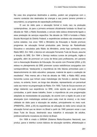 E o rádio? Novos horizontes midiáticos
291
No caso dos programas destinados a adultos, podem ser programas com o
mesmo conteúdo dos destinados às crianças e aos jovens (ensino primário e
secundário), ou programas de capacitação profissional.
O uso do rádio para a educação formal é muito raro na produção
contemporânea. Já para a primeira emissora oficialmente fundada no Brasil na
década de 1920, a Rádio Sociedade, o veículo rádio estava diretamente ligado a
essa prestação de serviços específica. Na década de 1930 é fundada a Rádio
Escola Municipal do Distrito Federal, e experiências similares são ensaiadas em
outros estados; nos anos 1940 o Ministério da Educação e Saúde promove
programas de educação formal produzidos pelo Serviço de Radiodifusão
Educativa e veiculados pela Rádio do Ministério, ainda hoje conhecida como
Rádio MEC. Em 1943, o técnico em educação Fernando Tude de Souza, assume
a direção do SRE. Em 1944 o Serviço realizou cursos de português, inglês e
geografia, além de promover um curso de férias para professores, em parceria
com a Associação Brasileira de Educação. De acordo com Pimentel (2004, p.35)
estava no planejamento do SRE promover cursos radiofônicos conjugados com
correspondência “destacando a importância de três fatores primordiais para o
desenvolvimento do rádio educativo: pesquisa, material de apoio e avaliação de
resultados”. Pelo menos até o final da década de 1980, a Rádio MEC ainda
transmitia cursos que tinham essa metodologia (de francês e alemão). Esses
cursos, no entanto, foram, ao longo das décadas, representando um percentual
cada vez menor na programação da Rádio. Em 1950, Tude de Souza escreve um
artigo relatando sua experiência no SRE, onde aponta que suas principais
conclusões, a partir desse trabalho, foram: a importância de uma programação
adaptada às necessidades da população, de acordo com a região do país a ser
alcançada (com metodologia variável para cada nível de ensino), e da maior
utilidade do rádio para a educação de adultos, principalmente no meio rural.
(PIMENTEL, 2004, p.35) As experiências de utilização do rádio como veículo de
educação formal que se deram no Brasil a partir de 1940 parecem ecoar o que
disse Tude de Souza, destinando seus trabalhos à educação de adultos,
preferencialmente moradores do interior do Brasil.
Em 1958 é criado o SIRENA (Sistema Rádio-Educativo Nacional), que
produz, grava e distribui cursos básicos de educação sanitária, alfabetização e
 