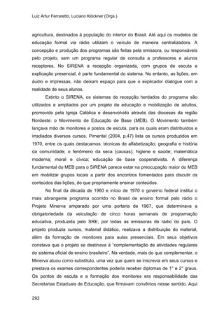 Luiz Artur Ferraretto, Luciano Klöckner (Orgs.)
292
agricultura, destinados à população do interior do Brasil. Até aqui os modelos de
educação formal via rádio utilizam o veículo de maneira centralizadora. A
concepção e produção dos programas são feitas pela emissora, ou responsáveis
pelo projeto, sem um programa regular de consulta a professores e alunos
receptores. No SIRENA a recepção organizada, com grupos de escuta e
explicação presencial, é parte fundamental do sistema. No entanto, as lições, em
áudio e impressas, não deixam espaço para que o explicador dialogue com a
realidade de seus alunos.
Extinto o SIRENA, os sistemas de recepção herdados do programa são
utilizados e ampliados por um projeto de educação e mobilização de adultos,
promovido pela Igreja Católica e desenvolvido através das dioceses da região
Nordeste: o Movimento de Educação de Base (MEB). O Movimento também
lançava mão de monitores e postos de escuta, para os quais eram distribuídos e
irradiados diversos cursos. Pimentel (2004, p.47) lista os cursos produzidos em
1970, entre os quais destacamos: técnicas de alfabetização; geografia e história
da comunidade; o fenômeno da seca (causas); higiene e saúde; matemática
moderna; moral e cívica; educação de base cooperativista. A diferença
fundamental do MEB para o SIRENA parece estar na preocupação maior do MEB
em mobilizar grupos locais a partir dos encontros fomentados para discutir os
conteúdos das lições, do que propriamente ensinar conteúdos.
No final da década de 1960 e início de 1970 o governo federal institui o
mais abrangente programa ocorrido no Brasil de ensino formal pelo rádio o
Projeto Minerva amparado por uma portaria de 1967, que determinava a
obrigatoriedade da veiculação de cinco horas semanais de programação
educativa, produzida pelo SRE, por todas as emissoras de rádio do país. O
projeto produzia cursos, material didático, realizava a distribuição do material,
além da formação de monitores para aulas presenciais. Em seus objetivos
constava que o projeto se destinava à “complementação de atividades regulares
do sistema oficial de ensino brasileiro”. Na verdade, mais do que complementar, o
Minerva atuou como substituto, uma vez que quem se inscrevia em seus cursos e
prestava os exames correspondentes poderia receber diplomas de 1° e 2° graus.
Os pontos de escuta e a formação dos monitores era responsabilidade das
Secretarias Estaduais de Educação, que firmavam convênios nesse sentido. Aqui
 