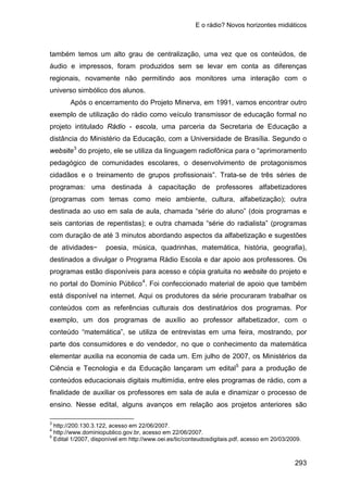 E o rádio? Novos horizontes midiáticos
293
também temos um alto grau de centralização, uma vez que os conteúdos, de
áudio e impressos, foram produzidos sem se levar em conta as diferenças
regionais, novamente não permitindo aos monitores uma interação com o
universo simbólico dos alunos.
Após o encerramento do Projeto Minerva, em 1991, vamos encontrar outro
exemplo de utilização do rádio como veículo transmissor de educação formal no
projeto intitulado Rádio - escola, uma parceria da Secretaria de Educação a
distância do Ministério da Educação, com a Universidade de Brasília. Segundo o
website3
do projeto, ele se utiliza da linguagem radiofônica para o “aprimoramento
pedagógico de comunidades escolares, o desenvolvimento de protagonismos
cidadãos e o treinamento de grupos profissionais”. Trata-se de três séries de
programas: uma destinada à capacitação de professores alfabetizadores
(programas com temas como meio ambiente, cultura, alfabetização); outra
destinada ao uso em sala de aula, chamada “série do aluno” (dois programas e
seis cantorias de repentistas); e outra chamada “série do radialista” (programas
com duração de até 3 minutos abordando aspectos da alfabetização e sugestões
de atividades− poesia, música, quadrinhas, matemática, história, geografia),
destinados a divulgar o Programa Rádio Escola e dar apoio aos professores. Os
programas estão disponíveis para acesso e cópia gratuita no website do projeto e
no portal do Domínio Público4
. Foi confeccionado material de apoio que também
está disponível na internet. Aqui os produtores da série procuraram trabalhar os
conteúdos com as referências culturais dos destinatários dos programas. Por
exemplo, um dos programas de auxílio ao professor alfabetizador, com o
conteúdo “matemática”, se utiliza de entrevistas em uma feira, mostrando, por
parte dos consumidores e do vendedor, no que o conhecimento da matemática
elementar auxilia na economia de cada um. Em julho de 2007, os Ministérios da
Ciência e Tecnologia e da Educação lançaram um edital5
3
para a produção de
conteúdos educacionais digitais multimídia, entre eles programas de rádio, com a
finalidade de auxiliar os professores em sala de aula e dinamizar o processo de
ensino. Nesse edital, alguns avanços em relação aos projetos anteriores são
http://200.130.3.122, acesso em 22/06/2007.
4
http://www.dominiopublico.gov.br, acesso em 22/06/2007.
5
Edital 1/2007, disponível em http://www.oei.es/tic/conteudosdigitais.pdf, acesso em 20/03/2009.
 