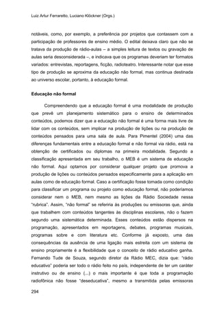 Luiz Artur Ferraretto, Luciano Klöckner (Orgs.)
294
notáveis, como, por exemplo, a preferência por projetos que contassem com a
participação de professores de ensino médio. O edital deixava claro que não se
tratava da produção de rádio-aulas – a simples leitura de textos ou gravação de
aulas seria desconsiderada –, e indicava que os programas deveriam ter formatos
variados: entrevistas, reportagens, ficção, radioteatro. Interessante notar que esse
tipo de produção se aproxima da educação não formal, mas continua destinada
ao universo escolar, portanto, à educação formal.
Educação não formal
Compreendendo que a educação formal é uma modalidade de produção
que prevê um planejamento sistemático para o ensino de determinados
conteúdos, podemos dizer que a educação não formal é uma forma mais livre de
lidar com os conteúdos, sem implicar na produção de lições ou na produção de
conteúdos pensados para uma sala de aula. Para Pimentel (2004) uma das
diferenças fundamentais entre a educação formal e não formal via rádio, está na
obtenção de certificados ou diplomas na primeira modalidade. Segundo a
classificação apresentada em seu trabalho, o MEB é um sistema de educação
não formal. Aqui optamos por considerar qualquer projeto que promova a
produção de lições ou conteúdos pensados especificamente para a aplicação em
aulas como de educação formal. Caso a certificação fosse tomada como condição
para classificar um programa ou projeto como educação formal, não poderíamos
considerar nem o MEB, nem mesmo as lições da Rádio Sociedade nessa
“rubrica”. Assim, “não formal” se referiria às produções ou emissoras que, ainda
que trabalhem com conteúdos tangentes às disciplinas escolares, não o fazem
segundo uma sistemática determinada. Esses conteúdos estão dispersos na
programação, apresentados em reportagens, debates, programas musicais,
programas sobre e com literatura etc. Conforme já exposto, uma das
consequências da ausência de uma ligação mais estreita com um sistema de
ensino propriamente é a flexibilidade que o conceito de rádio educativo ganha.
Fernando Tude de Souza, segundo diretor da Rádio MEC, dizia que: “rádio
educativo” poderia ser todo o rádio feito no país, independente de ter um caráter
instrutivo ou de ensino (...) o mais importante é que toda a programação
radiofônica não fosse “deseducativa”, mesmo a transmitida pelas emissoras
 