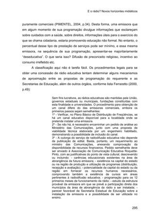 E o rádio? Novos horizontes midiáticos
295
puramente comerciais (PIMENTEL, 2004, p.34). Desta forma, uma emissora que
em algum momento de sua programação divulgue informações que esclareçam
sobre cuidados com a saúde, sobre direitos, informações úteis para o exercício do
que se chama cidadania, estaria promovendo educação não formal. No entanto, o
percentual desse tipo de prestação de serviços pode ser mínimo, e essa mesma
emissora, na sequência de sua programação, apresentar-se majoritariamente
“deseducativa”. O que seria isso? Difusão de preconceito religioso, incentivo ao
consumo irrefletido etc.
A classificação aqui não é tarefa fácil. Os procedimentos legais para se
obter uma concessão de rádio educativa tentam determinar alguns mecanismos
de aproximação entre as propostas de programação do requerente e as
Secretarias de Educação, além de outros órgãos, conforme lista Ferraretto (2000,
p.49):
Sem fins lucrativos, as rádios educativas são mantidas pela União,
governos estaduais ou municipais, fundações constituídas com
esta finalidade e universidades. O procedimento para obtenção de
um canal difere do das emissoras comerciais, embora os
primeiros passos sejam semelhantes:
1º - Verificar, no Plano Básico de Distribuição de Freqüências, se
há um canal educativo disponível para a localidade onde se
pretende instalar uma emissora.
2º - Se não há, é necessário encaminhar um pedido de análise ao
Ministério das Comunicações, junto com uma proposta de
viabilidade técnica elaborada por um engenheiro habilitado,
demonstrando a possibilidade de inclusão do canal.
3º - A outorga do serviço de radiodifusão educativa não depende
da publicação de edital. Basta, portanto, um requerimento ao
ministro das Comunicações, anexando comprovação da
disponibilidade de recursos financeiros. Pedido semelhante deve
ser enviado à Associação de Comunicação Educativa Roquette-
Pinto, com as justificativas do ponto de vista cultural, descrevendo
ou incluindo: - carências educacionais existentes na área de
abrangência da futura emissora; - existência na capital do estado
ou na região de produção e utilização de programas (distribuição,
recepção e avaliação); - potencialidade da capital do estado ou da
região em fornecer os recursos humanos necessários,
comprovando também a existência de cursos em áreas
pertinentes à radiodifusão educativa; - programação para os 12
primeiros meses de funcionamento da rádio; - estudo da estrutura
provável da emissora em que se prevê a participação direta dos
municípios da área de abrangência da rádio a ser instalada; -
parecer favorável da Secretaria Estadual de Educação sobre a
instalação da emissora e a possibilidade de ser utilizada no
ensino.
 
