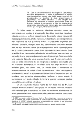 Luiz Artur Ferraretto, Luciano Klöckner (Orgs.)
296
4º - Com o parecer favorável da Associação de Comunicação
Educativa Roquette-Pinto, o pedido é encaminhado ao ministro
das Comunicações, a quem cabe decidir sobre a outorga7. Os
procedimentos, se seguidos à risca, encaminhariam a
programação das rádios educativas a uma atuação mais
pertinente às demandas e carências educacionais locais. No
entanto, conforme já apresentado, a falta de fiscalização do
compromisso assumido deixa margem para que essa atuação,
mesmo que planejada, não se opere de fato.6
Em linhas gerais as emissoras educativas procuram pensar sua
programação em oposição à programação das rádios comerciais: veiculando
músicas com menor apelo de massa (música de concerto, música instrumental,
música popular brasileira, artistas regionais), realizando uma cobertura jornalística
mais explicativa do que puramente factual; ou produzindo programas para
“minorias” (mulheres, crianças, índios etc). Uma emissora comunitária também
pode ser aqui encaixada, desde que sua programação tenha a preocupação de
ofertar conteúdo diferente do que as rádios com apelo de massa ofertam. O que
se verifica é que os mecanismos legais não são suficientes para o controle e a
promoção de uma programação educativa, por vários motivos. Recentemente há
uma crescente discussão sobre os procedimentos que deveriam ser adotados
para que o não cumprimento das leis não grasse no campo da radiodifusão. Uma
das recorrentes demandas é por um controle social mais amplo dos meios. Essa
demanda gerou, nos últimos anos, um debate sobre a necessidade do
estabelecimento de um “campo público de comunicação”. Esse “campo público”
estaria referido não só as emissoras geridas por instituições privadas, sem fins
lucrativos, com conselhos representativos, conforme o nome sugere. A
nomenclatura vem sendo utilizada de forma a abranger emissoras estatais,
universitárias, comunitárias, educativas.
Em um documento intitulado “Carta do Rio”, texto final do 1º Fórum
Nacional de Rádios Públicas7
6
Em 2007 ocorreu a criação da Empresa Brasil de Comunicação, que incorporou as emissoras
sob o comando da ACERP (Associação de Comunicação Educativa Roquette-Pinto) e da
Radiobrás. A ACERP enfrenta, atualmente, a possibilidade de extinção, o que determinará
alterações no processo de concessão apresentado.
, essa junção em um mesmo campo de emissoras
com diferentes tipos de concessão fica clara. No documento, as emissoras são
assim apresentadas: rádio pública estatal; rádio pública comunitária; rádio pública
7
Disponível em http://www.soarmec.com.br/radiospublicas.htm, acesso em 10/12/2008.
 