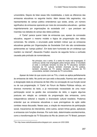E o rádio? Novos horizontes midiáticos
297
universitária. Depois de listar essas três modalidades, o texto as diferencia das
emissoras educativas no seguinte trecho: Além desses três segmentos, nós
representantes do campo público entendemos que existe, ainda, um número
significativo de emissoras operando por meio de concessões educativas – geridas
majoritariamente por organizações da sociedade civil – que precisam ser
inseridas nos debates do campo das rádios públicas.
A “Carta” parece querer tratar de emissoras que, apesar da concessão
educativa, seguem o mesmo modelo e lógica de programação das rádios
comerciais. No entanto, o enunciado pode também indicar que as emissoras
educativas geridas por Organizações da Sociedade Civil não são consideradas
pertencentes ao “campo público”. Em texto bem humorado de um endereço que
mantém na internet8
, Alexandre Fradkin resume da seguinte forma a confusão
causada pela profusão de nomenclaturas:
No princípio, era o verbo. E o verbo foi muito mal empregado. E
continuou sendo mal empregado pelos tempos afora. O resultado
aí está: a confusão reinante na área da TV educativa, também
chamada de TV cultural, também chamada de TV pública,
também chamada de TV estatal, também chamada de TV
universitária, também chamada de TV comunitária.
Apesar de tratar do que ocorre com as TVs, o texto se aplica perfeitamente
às emissoras de rádio. No ponto em que está a discussão, ficamos sem saber se
a designação dada às emissoras de fato influi na concepção de sua função social
ou de sua programação. A “Carta” do Fórum de Rádios Públicas reforça, em
diversos momentos do texto, a já mencionada necessidade de uma maior
participação social na gestão das concessões de rádio, e sugere algumas
posturas em relação ao conteúdo da programação das emissoras, como
independência editorial e respeito à diversidade cultural brasileira. Podemos
entender que as emissoras educativas e suas prerrogativas de ação estão
contidas nessa discussão. Nesse caso, a criação de mecanismos de participação
social, mecanismos de intercâmbio, entre outros, seriam linhas gerais, aplicáveis
a emissoras com funções diversas. Por outro lado, determinados acontecimentos,
como a transformação da TV Educativa do Rio de Janeiro em TV Brasil, parecem
8
Em http://www.radiodifusaoeducativa.blogspot.com, acesso em 2/03/ 2009.
 