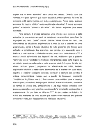 Luiz Artur Ferraretto, Luciano Klöckner (Orgs.)
298
sugerir que o termo “educativa” está caindo em desuso. Olhando com boa
vontade, isso pode significar que a ação educativa, antes explicitada no nome da
emissora, está agora implícita em toda a programação. Nesse caso, qualquer
emissora do “campo público” seria considerada educativa? O termo “emissora
pública” substituiria “emissora educativa”? Não temos respostas para essas
questões.
Para concluir, é preciso apresentar uma reflexão que concebe a ação
educativa de uma emissora a partir de estudo das características específicas da
linguagem do rádio. Costa9
9
COSTA, Mauro Sá Rego. Rádio Educação. Oito maneiras de rádio educar.
procura conciliar várias formas de rádio, das
comunitárias às educativas, experimentais e, mais do que o desenho de uma
programação, pensa a função educativa do rádio propondo oito tópicos para
reflexão: a portabilidade dos aparelhos, que permite, em associação com o
telefone, a realização de conferências ao vivo, a um custo muito inferior à TV; a
riqueza pouco aproveitada dos aspectos da fala, mostrando que é possível
“aproveitar toda a variedade dos modos de falar próprios a cada parte do país, ou
da cidade, a cada camada social, a cada grupo de idade (...) modos de falar têm
ritmos, timbres, gestos.”; programas de alfabetização em mídia, também
capacitando crianças a fazer rádio, estimulando-as a inventar um outro rádio;
registrar e elaborar paisagens sonoras; promover a abertura dos ouvidos à
música contemporânea; romper com o padrão de linguagem explorando
“dissidências lingüísticas que (...) funcionariam como antídoto para a preguiça
mental que o “uso correto da linguagem no rádio” acaba favorecendo”; aproveitar
as formas de poesia oral, principalmente o hip hop; realizar emissões com
pequenos aparelhos, sem lugar fixo, questionando “a formatação aceita acrítica e
massivamente, do que deve ser rádio ou TV.”. As proposições do trabalho de
Costa são maneiras de rádio educar que podem estar inseridas em qualquer
emissora de rádio, não necessariamente intituladas educativas.
http://www.polemica.uerj.br/pol11/oficinas/hibridos_radio_p11.htm, acesso em 22/06/2007.
 