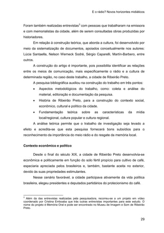 E o rádio? Novos horizontes midiáticos
29
Foram também realizadas entrevistas3
Em relação à construção teórica, que aborda a cultura, foi desenvolvido por
meio da sistematização de documentos, apoiados conceitualmente nos autores:
Lúcia Santaella, Nelson Werneck Sodré, Sérgio Caparelli, Martín-Barbero, entre
outros.
com pessoas que trabalharam na emissora
e com memorialistas da cidade, além de serem consultadas obras produzidas por
historiadores.
A construção do artigo é importante, pois possibilita identificar as relações
entre os meios de comunicação, mais especificamente o rádio e a cultura de
determinada região, no caso deste trabalho, a cidade de Ribeirão Preto.
A pesquisa bibliográfica auxiliou na construção do trabalho em três pontos:
• Aspectos metodológicos do trabalho, como: coleta e análise do
material, editoração e documentação da pesquisa.
• História de Ribeirão Preto, para a construção do contexto social,
econômico, cultural e político da cidade.
• Fundamentação teórica sobre as características da mídia
local/regional, cultura popular e cultura regional.
A análise teórica permite que o trabalho de investigação seja levado a
efeito e acredita-se que esta pesquisa fornecerá bons subsídios para o
reconhecimento da importância do meio rádio e do resgate da memória local.
Contexto econômico e político
Desde o final do século XIX, a cidade de Ribeirão Preto desenvolvia-se
econômica e politicamente em função do solo fértil propício para cultivo de café,
especiaria apreciada pelos brasileiros e, também, bastante aceita no exterior,
devido às suas propriedades estimulantes.
Nesse cenário favorável, a cidade participava ativamente da vida política
brasileira, elegeu presidentes e deputados partidários do protecionismo do café.
3
Além da das entrevistas realizadas pela pesquisadora, recorreu-se a um projeto em vídeo
coordenado por Cristina Emboaba que trás outras entrevistas importantes para este estudo. O
nome do projeto é Memória Oral e pode ser encontrado no Museu de Imagem e Som de Ribeirão
Preto.
 