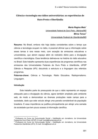 E o rádio? Novos horizontes midiáticos
301
Ciência e tecnologia em rádios universitárias: as experiências de
Ouro Preto e Uberlândia
Marta Regina Maia1
Universidade Federal de Ouro Preto - Mariana/MG
Mirna Tonus2
Resumo: No Brasil, embora não haja dados consistentes sobre o tempo que
ciência e tecnologia ocupam no rádio, é possível afirmar que a informação sobre
esses temas é rara nesse meio, com exceção de emissoras educativas e
universitárias, que abrem espaço além do noticiário diário para a divulgação
científica e tecnológica. Essa tendência delineia-se na história do rádio educativo
no Brasil. Este trabalho apresenta duas experiências de programas científicos nas
emissoras das Universidades Federais de Ouro Preto e Uberlândia, UFOP
Ciência e Pesquisa UFU, discutindo a estrutura e a linguagem dos referidos
programas.
Universidade Federal de Uberlândia/MG
Palavras-chave: Ciência e Tecnologia. Rádio Educativa. Radiojornalismo.
Linguagem.
Introdução
Este trabalho parte do pressuposto de que o rádio representa um espaço
adequado para a divulgação da ciência, agora também ampliado pelo ambiente
web, de modo a democratizar as diversas produções neste campo para a
sociedade, dado que este veículo atinge uma parcela considerável da população
brasileira. E essa importância se justifica principalmente por atingir uma camada
da sociedade que tem pouco acesso à informação científica.
1
Professora do Curso de Comunicação Social – Habilitação em Jornalismo, da Universidade
Federal de Ouro Preto (UFOP). E-mail: marta@martamaia.pro.br
2
Professora do Curso de Comunicação Social – Habilitação em Jornalismo, da Universidade
Federal de Uberlândia (UFU). E-mail: mirna@faced.ufu.br
 