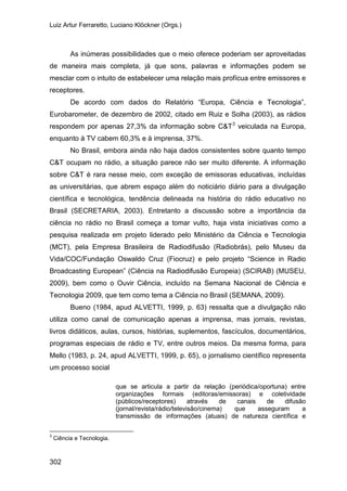 Luiz Artur Ferraretto, Luciano Klöckner (Orgs.)
302
As inúmeras possibilidades que o meio oferece poderiam ser aproveitadas
de maneira mais completa, já que sons, palavras e informações podem se
mesclar com o intuito de estabelecer uma relação mais profícua entre emissores e
receptores.
De acordo com dados do Relatório “Europa, Ciência e Tecnologia”,
Eurobarometer, de dezembro de 2002, citado em Ruiz e Solha (2003), as rádios
respondem por apenas 27,3% da informação sobre C&T3
No Brasil, embora ainda não haja dados consistentes sobre quanto tempo
C&T ocupam no rádio, a situação parece não ser muito diferente. A informação
sobre C&T é rara nesse meio, com exceção de emissoras educativas, incluídas
as universitárias, que abrem espaço além do noticiário diário para a divulgação
científica e tecnológica, tendência delineada na história do rádio educativo no
Brasil (SECRETARIA, 2003). Entretanto a discussão sobre a importância da
ciência no rádio no Brasil começa a tomar vulto, haja vista iniciativas como a
pesquisa realizada em projeto liderado pelo Ministério da Ciência e Tecnologia
(MCT), pela Empresa Brasileira de Radiodifusão (Radiobrás), pelo Museu da
Vida/COC/Fundação Oswaldo Cruz (Fiocruz) e pelo projeto “Science in Radio
Broadcasting European” (Ciência na Radiodifusão Europeia) (SCIRAB) (MUSEU,
2009), bem como o Ouvir Ciência, incluído na Semana Nacional de Ciência e
Tecnologia 2009, que tem como tema a Ciência no Brasil (SEMANA, 2009).
veiculada na Europa,
enquanto à TV cabem 60,3% e à imprensa, 37%.
Bueno (1984, apud ALVETTI, 1999, p. 63) ressalta que a divulgação não
utiliza como canal de comunicação apenas a imprensa, mas jornais, revistas,
livros didáticos, aulas, cursos, histórias, suplementos, fascículos, documentários,
programas especiais de rádio e TV, entre outros meios. Da mesma forma, para
Mello (1983, p. 24, apud ALVETTI, 1999, p. 65), o jornalismo científico representa
um processo social
que se articula a partir da relação (periódica/oportuna) entre
organizações formais (editoras/emissoras) e coletividade
(públicos/receptores) através de canais de difusão
(jornal/revista/rádio/televisão/cinema) que asseguram a
transmissão de informações (atuais) de natureza científica e
3
Ciência e Tecnologia.
 