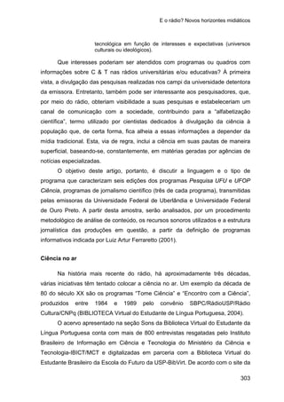 E o rádio? Novos horizontes midiáticos
303
tecnológica em função de interesses e expectativas (universos
culturais ou ideológicos).
Que interesses poderiam ser atendidos com programas ou quadros com
informações sobre C & T nas rádios universitárias e/ou educativas? À primeira
vista, a divulgação das pesquisas realizadas nos campi da universidade detentora
da emissora. Entretanto, também pode ser interessante aos pesquisadores, que,
por meio do rádio, obteriam visibilidade a suas pesquisas e estabeleceriam um
canal de comunicação com a sociedade, contribuindo para a “alfabetização
científica”, termo utilizado por cientistas dedicados à divulgação da ciência à
população que, de certa forma, fica alheia a essas informações a depender da
mídia tradicional. Esta, via de regra, inclui a ciência em suas pautas de maneira
superficial, baseando-se, constantemente, em matérias geradas por agências de
notícias especializadas.
O objetivo deste artigo, portanto, é discutir a linguagem e o tipo de
programa que caracterizam seis edições dos programas Pesquisa UFU e UFOP
Ciência, programas de jornalismo científico (três de cada programa), transmitidas
pelas emissoras da Universidade Federal de Uberlândia e Universidade Federal
de Ouro Preto. A partir desta amostra, serão analisados, por um procedimento
metodológico de análise de conteúdo, os recursos sonoros utilizados e a estrutura
jornalística das produções em questão, a partir da definição de programas
informativos indicada por Luiz Artur Ferraretto (2001).
Ciência no ar
Na história mais recente do rádio, há aproximadamente três décadas,
várias iniciativas têm tentado colocar a ciência no ar. Um exemplo da década de
80 do século XX são os programas “Tome Ciência” e “Encontro com a Ciência”,
produzidos entre 1984 e 1989 pelo convênio SBPC/RádioUSP/Rádio
Cultura/CNPq (BIBLIOTECA Virtual do Estudante de Língua Portuguesa, 2004).
O acervo apresentado na seção Sons da Biblioteca Virtual do Estudante da
Língua Portuguesa conta com mais de 800 entrevistas resgatadas pelo Instituto
Brasileiro de Informação em Ciência e Tecnologia do Ministério da Ciência e
Tecnologia-IBICT/MCT e digitalizadas em parceria com a Biblioteca Virtual do
Estudante Brasileiro da Escola do Futuro da USP-BibVirt. De acordo com o site da
 