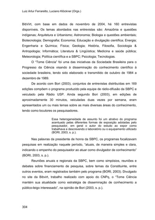 Luiz Artur Ferraretto, Luciano Klöckner (Orgs.)
304
BibVirt, com base em dados de novembro de 2004, há 160 entrevistas
disponíveis. Os temas abordados nas entrevistas são: Amazônia e questões
indígenas; Arquitetura e Urbanismo; Astronomia; Biologia e questões ambientais;
Biotecnologia; Demografia; Economia; Educação e divulgação científica; Energia;
Engenharia e Química; Física; Geologia; História, Filosofia, Sociologia &
Antropologia; Informática; Literatura & Lingüística; Medicina e saúde pública;
Meteorologia; Política científica e a SBPC; Psicologia; Tecnologias.
O “Tome Ciência” foi uma das iniciativas da Sociedade Brasileira para o
Progresso da Ciência visando à disseminação do conhecimento científico à
sociedade brasileira, tendo sido elaborado e transmitido de outubro de 1984 a
dezembro de 1989.
De acordo com Bori (2003), conjuntos de entrevistas distribuídas em 169
edições compõem o programa produzido pela equipe de rádio-difusão da SBPC e
veiculado pela Rádio USP. Ainda segundo Bori (2003), em edições de
aproximadamente 30 minutos, veiculadas duas vezes por semana, eram
apresentados um ou mais temas sobre as mais diversas áreas do conhecimento,
tendo como locutores os pesquisadores.
Essa heterogeneidade de assunto foi um atrativo do programa
acentuado pelas diferentes formas de exposição adotadas pelo
pesquisador, em geral o autor do estudo ao expor como
trabalhava e descrevendo o laboratório ou o equipamento utilizado
(BORI, 2003, s. p.).
Nas palavras da presidente de honra da SBPC, os programas focalizavam
pesquisas em realização naquele período, “atuais, de maneira simples e clara,
indicando o empenho do pesquisador ao atuar como divulgador de conhecimento”
(BORI, 2003, s. p.).
Reuniões anuais e regionais da SBPC, bem como simpósios, reuniões e
debates sobre financiamento de pesquisa, sobre temas da Constituinte, entre
outros eventos, eram registrados também pelo programa (BORI, 2003). Divulgado
no site da Bibvirt, trabalho realizado com apoio do CNPq, o “Tome Ciência
mantém sua atualidade como estratégia de disseminação de conhecimento a
público-leigo interessado”, na opinião de Bori (2003, s. p.).
 