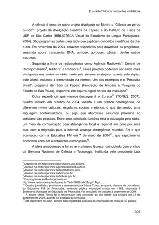 E o rádio? Novos horizontes midiáticos
305
A ciência é tema de outro projeto divulgado no Bibvirt, o “Ciência ao pé do
ouvido”4
Seguindo a linha de radioagências como Agência Radioweb
, projeto de divulgação científica da Fapesp e do Instituto de Física da
USP de São Carlos (BIBLIOTECA Virtual do Estudante de Língua Portuguesa,
2004). São programas curtos para rádio que explicam conceitos científicos do dia-
a-dia. Em novembro de 2004, estavam disponíveis para download 14 programas,
versando sobre transgenia, DNA, osmose, gorduras, câncer, dentre outros
assuntos.
5
, Central de
Radiojornalismo6
, Rádio 27
e Radiobras8
, esses projetos poderiam ser ainda mais
divulgados nas ondas do rádio, tanto pelo sistema analógico, quanto pelo digital,
este último incluindo a transmissão via internet. Um dos exemplos é o “Pesquisa
Brasil”, programa de rádio da Fapesp (Fundação de Amparo à Pesquisa do
Estado de São Paulo), disponível em arquivo digital no site da instituição9
Outra experiência que merece destaque é o Eureca
.
10
(TONUS, 2007),
quadro iniciado em outubro de 2004, voltado a um público heterogêneo, de
diferentes níveis culturais, escolares, sociais e etários, o que demandou uma
linguagem contextualizada, ou seja, que abordasse assuntos próximos ao
cotidiano das pessoas. Entre suas principais funções está a educação pelo rádio,
um meio de comunicação com abrangência local e regional em princípio, mas
que, com a migração para a internet, alcança abrangência mundial. Foi o que
aconteceu com a Educativa FM em 7 de maio de 200411
, que rapidamente
encontrou ecos em autofalantes estrangeiros12
A ideia amadureceu e foi ao ar o primeiro Eureca, coincidindo com o início
da Semana Nacional de Ciência e Tecnologia, instituída pelo presidente Luiz
.
4
Disponível em http://www.bibvirt.futuro.usp.br/sons.
5
Acesso no endereço www.agenciaradioweb.com.br.
6
Acesso no endereço www.radiojornalismo.com.
7
Acesso no endereço www.radio2.com.br.
8
Acesso no endereço www.radiobras.gov.br.
9
Os programas estão disponíveis em
http://www.revistapesquisa.fapesp.br/?art=2989&bd=2&pg=1&lg=.
10
Quadro jornalístico produzido e apresentado por Mirna Tonus, enquanto diretora de Jornalismo
da Educativa FM de Piracicaba, emissora pública municipal criada em 1988, vinculada à
Secretaria Municipal de Educação de Piracicaba. Foi veiculado de outubro a dezembro de 2004.
11
A autora Mirna Tonus foi a responsável pelo conteúdo do site desde sua criação até 31 de
dezembro de 2004, quando se desligou da emissora.
12
Até dezembro de 2004, tinham sido registrados acessos de internautas de mais de 40 países.
 
