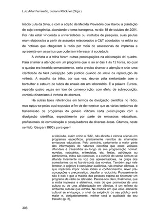 Luiz Artur Ferraretto, Luciano Klöckner (Orgs.)
306
Inácio Lula da Silva, e com a edição da Medida Provisória que liberou a plantação
de soja transgênica, abordando o tema transgenia, no dia 18 de outubro de 2004.
Por não estar vinculada a universidades ou institutos de pesquisa, suas pautas
eram elaboradas a partir de assuntos relacionados a C&T abordados na mídia ou
de notícias que chegavam à radio por meio de assessorias de imprensa e
apresentavam assuntos que poderiam interessar à sociedade.
A vinheta e a trilha foram outras preocupações na elaboração do quadro.
Para chamar a atenção em um programa que ia ao ar das 7 às 12 horas, no qual
o quadro era inserido semanalmente, seria preciso chamar a atenção e criar uma
identidade de fácil percepção pelo público quando do início da reprodução da
vinheta. A escolha da trilha, por sua vez, deu-se pela similaridade com o
borbulhar e estouro de tubos de ensaio em um laboratório. E a palavra Eureca,
repetida quatro vezes em tom de comemoração, com efeito de sobreposição,
conferiu dinamismo à vinheta de abertura.
Há outras boas referências em termos de divulgação científica no rádio,
mas optou-se pelas aqui expostas a fim de demonstrar que as várias tentativas de
transmissão de programas do gênero indicam certa preocupação com a
divulgação científica, especialmente por parte de emissoras educativas,
profissionais de comunicação e pesquisadores de diversas áreas. Citamos, neste
sentido, Gaspar (1993), para quem
a televisão, assim como o rádio, não aborda a ciência apenas em
programas específicos, praticamente restritos às chamadas
emissoras educativas. Pelo contrário, certamente a maior parte
das informações de natureza científica que estes veículos
difundem é transmitida ao longo de sua programação normal:
novelas, noticiários, entrevistas, etc. Nelas, astrólogos ou
astrônomos, todos são cientistas, e a ciência do senso comum se
difunde livremente na voz dos apresentadores, na graça dos
comediantes ou no faz-de-conta das novelas. Também aqui vale
lembrar, o objetivo é conquistar audiência, não ensinar ciências, o
que implicaria impor novas idéias e conhecimentos, rever pré-
concepções e preconceitos, desafiar o raciocínio. Provavelmente
não é isso o que a maioria das pessoas espera ao sintonizar um
programa de rádio ou televisão. Parece-nos claro, finalmente, que
a mídia impressa e eletrônica, mais do que promotora de uma
cultura ou de uma alfabetização em ciências, é um reflexo do
ambiente cultural que retrata. Na medida em que esse ambiente
cultural se enriqueça, o nível de exigência do seu público será
maior e, obrigatoriamente, melhor será a qualidade do seu
trabalho (p. 2),
 