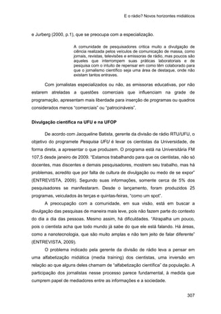 E o rádio? Novos horizontes midiáticos
307
e Jurberg (2000, p.1), que se preocupa com a especialização.
A comunidade de pesquisadores critica muito a divulgação de
ciência realizada pelos veículos de comunicação de massa, como
jornais, revistas, televisões e emissoras de rádio, mas poucos são
aqueles que interrompem suas práticas laboratoriais e de
pesquisa com o intuito de repensar em como têm colaborado para
que o jornalismo científico seja uma área de destaque, onde não
existam tantos entraves.
Com jornalistas especializados ou não, as emissoras educativas, por não
estarem atreladas a questões comerciais que influenciam na grade de
programação, apresentam mais liberdade para inserção de programas ou quadros
considerados menos “comerciais” ou “patrocináveis”.
Divulgação científica na UFU e na UFOP
De acordo com Jacqueline Batista, gerente da divisão de rádio RTU/UFU, o
objetivo do programete Pesquisa UFU é levar os cientistas da Universidade, de
forma direta, a apresentar o que produzem. O programa está na Universitária FM
107,5 desde janeiro de 2009. “Estamos trabalhando para que os cientistas, não só
docentes, mas discentes e demais pesquisadores, mostrem seu trabalho, mas há
problemas, acredito que por falta de cultura de divulgação ou medo de se expor”
(ENTREVISTA, 2009). Segundo suas informações, somente cerca de 5% dos
pesquisadores se manifestaram. Desde o lançamento, foram produzidos 25
programas, veiculados às terças e quintas-feiras, “como um spot”.
A preocupação com a comunidade, em sua visão, está em buscar a
divulgação das pesquisas de maneira mais leve, pois não fazem parte do contexto
do dia a dia das pessoas. Mesmo assim, há dificuldades. “Atrapalha um pouco,
pois o cientista acha que todo mundo já sabe do que ele está falando. Há áreas,
como a nanotecnologia, que são muito amplas e não tem jeito de falar diferente”
(ENTREVISTA, 2009).
O problema indicado pela gerente da divisão de rádio leva a pensar em
uma alfabetização midiática (media training) dos cientistas, uma inversão em
relação ao que alguns deles chamam de “alfabetização científica” da população. A
participação dos jornalistas nesse processo parece fundamental, à medida que
cumprem papel de mediadores entre as informações e a sociedade.
 