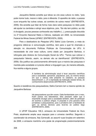 Luiz Artur Ferraretto, Luciano Klöckner (Orgs.)
308
Jacqueline Batista acredita que talvez se crie essa cultura no rádio, “pois
pode morrer tudo, menos o rádio, pois é diferente. O aparelho de rádio, a pessoa
ouve enquanto faz outras coisas, ao contrário de outros meios” (ENTREVISTA,
2009). Ela acredita que falar de forma mais clara sobre pesquisas no rádio pode
até ajudar os cientistas a atingir seus objetivos, pois, “Se não tem público, se não
é divulgado, poucas pessoas conhecerão seu trabalho (...), preocupação discutida
no 2º Encontro Nacional Rádio e Ciência, realizado em 2008, na Universidade
Federal de Minas Gerais (UFMG)” (ENTREVISTA, 2009).
Para a idealizadora do Pesquisa UFU, Dalira Lúcia Carneiro, a meta do
programa refere-se à comunicação científica, item para o qual foi chamada a
atenção no documento Políticas Públicas de Comunicação da UFU. A
necessidade de criar essa cultura, como citado por Jacqueline Barbosa, é
reforçada pela diretora de Comunicação Social da UFU. “Temos que colocar o
pesquisador falando, assim, os demais vão se identificando” (ENTREVISTA,
2009). Ela justifica seu posicionamento afirmando que a maioria das pesquisas é
mantida pela sociedade e é preciso alterar a linguagem que, de maneira elitizada,
fica restrita a alguns grupos.
A bandeira da administração atual é levar assuntos científicos
para a sociedade, aproximar, popularizar, pois, ao mesmo tempo
em que a ciência está presente no cotidiano, as pessoas
desconhecem. [...] É a expressão da instituição nesses temas, do
conhecimento desenvolvido (ENTREVISTA, 2009).
Quanto à resistência dos pesquisadores, Dalira Carneiro tem a mesma opinião de
Jacqueline Barbosa:
Há pesquisadores que têm receio. Falta familiaridade com o meio,
ficam presos nos laboratórios. Eles precisam saber que é
importante divulgar para a sociedade também, além de participar
de eventos e publicar artigos. A proposta é uma parceria entre
jornalistas e pesquisadores, pois o jornalismo tem a facilidade de
gerir os termos técnicos para levá-los ao público leigo
(ENTREVISTA, 2009).
A UFOP Educativa 106,3, emissora da Universidade Federal de Ouro
Preto, atualmente amplia seus espaços para o universo científico. Segundo o
coordenador da emissora, Ady Carnevalli, ao assumir suas funções em setembro
de 2008, a emissora mantinha uma grade de programação predominantemente
 