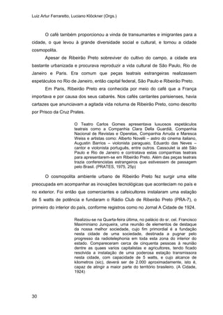 Luiz Artur Ferraretto, Luciano Klöckner (Orgs.)
30
O café também proporcionou a vinda de transumantes e imigrantes para a
cidade, o que levou à grande diversidade social e cultural, e tornou a cidade
cosmopolita.
Apesar de Ribeirão Preto sobreviver do cultivo do campo, a cidade era
bastante urbanizada e procurava reproduzir a vida cultural de São Paulo, Rio de
Janeiro e Paris. Era comum que peças teatrais estrangeiras realizassem
espetáculos no Rio de Janeiro, então capital federal, São Paulo e Ribeirão Preto.
Em Paris, Ribeirão Preto era conhecida por meio do café que a França
importava e por causa dos seus cabarés. Nos cafés cantantes parisienses, havia
cartazes que anunciavam a agitada vida noturna de Ribeirão Preto, como descrito
por Prisco da Cruz Prates.
O Teatro Carlos Gomes apresentava luxuosos espetáculos
teatrais como a Companhia Clara Della Guardiã, Companhia
Nacional de Revistas e Operetas, Companhia Arruda e Maresca
Weiss e artistas como: Alberto Novelli – astro do cinema italiano,
Augustin Barrios – violonista paraguaio, Eduardo das Neves –
cantor e violonista português, entre outros. Cassoulet ia até São
Paulo e Rio de Janeiro e contratava estas companhias teatrais
para apresentarem-se em Ribeirão Preto. Além das peças teatrais
trazia conferencistas estrangeiros que estivessem de passagem
pelo Brasil. (PRATES, 1975, 25p)
O cosmopolita ambiente urbano de Ribeirão Preto fez surgir uma elite
preocupada em acompanhar as inovações tecnológicas que aconteciam no país e
no exterior. Foi então que comerciantes e cafeicultores instalaram uma estação
de 5 watts de potência e fundaram o Rádio Club de Ribeirão Preto (PRA-7), o
primeiro do interior do país, conforme registros como no Jornal A Cidade de 1924.
Realizou-se na Quarta-feira última, no palácio do sr. cel. Francisco
Maximiniano Junqueira, uma reunião de elementos de destaque
da nossa melhor sociedade, cujo fim primordial é a fundação
nesta cidade de uma sociedade, destinada a pugnar pelo
progresso da radiotelephonia em toda esta zona do interior do
estado. Compareceram cerca de cinquenta pessoas à reunião
dentre as quaes varios capitalistas e agricultores, tendo ficado
resolvida a instalação de uma poderosa estação transmissora
nesta cidade, com capacidade de 5 watts, e cujo alcance de
kilometros (sic), deverá ser de 2.000 aproximadamente, isto é,
capaz de atingir a maior parte do território brasileiro. (A Cidade,
1924)
 