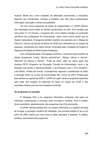 E o rádio? Novos horizontes midiáticos
309
musical. Neste ano, como resultado de alterações promovidas, a Educativa,
segundo seu coordenador, começa a trabalhar com três eixos fundamentais:
informação, educação e música de qualidade.
Um dos novos programas da grade de programação é o UFOP Ciência.
Sua veiculação ocorre todas as últimas quintas-feiras do mês. Com duração que
varia entre 7 e 15 minutos, o programa tem como objetivo divulgar as produções
científicas dos professores da Universidade, assim como outros temas que se
fizerem necessários. O programa também mantém uma parceria com o Museu de
Ciência e Técnica da Escola de Minas da UFOP por intermédio de um projeto de
pesquisa, coordenado por Gilson Nunes, financiado pela Fundação de Amparo à
Pesquisa do Estado de Minas Gerais (Fapemig).
Com complementação à divulgação científica, a emissora ainda mantém as
pílulas (programas curtos) “Minuto astronômico”, “Museu ciência e técnica”,
“Memória da ciência e técnica”, “Prata da casa”, além de vários spots dos
diversos PETs (Programa de Educação Tutorial) da Universidade, como o da
Nutrição, que produz o “Momento Saúde”, o da Farmácia, com o “Tem remédio?”,
o de Direito, “Direito por minuto”. A perspectiva, segundo o coordenador da rádio,
é abranger todos os cursos da Universidade até o início de 2010. Programado
para estrear em agosto de 2009, o “UFOP em ação” será um programa específico
para tratar dos projetos de extensão de todos os cursos da UFOP e dos
resultados obtidos junto às comunidades envolvidas.
Os programas em questão
O Pesquisa UFU é um programa informativo, produzido com base em
entrevista, evidenciando a interação entre jornalista e cientista. Para a análise,
foram escolhidos, aleatoriamente, três programas dos 25 já produzidos.
O UFOP Ciência também tem um caráter informativo e o objetivo principal
de divulgar a produção científica da instituição. Sua primeira edição foi ao ar em
junho de 2009, sendo que mais duas já estão gravadas e editadas. A análise,
portanto, será desses três programas.
 