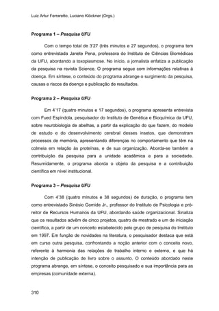 Luiz Artur Ferraretto, Luciano Klöckner (Orgs.)
310
Programa 1 – Pesquisa UFU
Com o tempo total de 3’27 (três minutos e 27 segundos), o programa tem
como entrevistada Janete Pena, professora do Instituto de Ciências Biomédicas
da UFU, abordando a toxoplasmose. No início, a jornalista enfatiza a publicação
da pesquisa na revista Science. O programa segue com informações relativas à
doença. Em síntese, o conteúdo do programa abrange o surgimento da pesquisa,
causas e riscos da doença e publicação de resultados.
Programa 2 – Pesquisa UFU
Em 4’17 (quatro minutos e 17 segundos), o programa apresenta entrevista
com Fued Espindola, pesquisador do Instituto de Genética e Bioquímica da UFU,
sobre neurobiologia de abelhas, a partir da explicação do que fazem, do modelo
de estudo e do desenvolvimento cerebral desses insetos, que demonstram
processos de memória, apresentando diferenças no comportamento que têm na
colmeia em relação às proteínas, e de sua organização. Aborda-se também a
contribuição da pesquisa para a unidade acadêmica e para a sociedade.
Resumidamente, o programa aborda o objeto da pesquisa e a contribuição
científica em nível institucional.
Programa 3 – Pesquisa UFU
Com 4’38 (quatro minutos e 38 segundos) de duração, o programa tem
como entrevistado Sinésio Gomide Jr., professor do Instituto de Psicologia e pró-
reitor de Recursos Humanos da UFU, abordando saúde organizacional. Sinaliza
que os resultados advêm de cinco projetos, quatro de mestrado e um de iniciação
científica, a partir de um conceito estabelecido pelo grupo de pesquisa do Instituto
em 1997. Em função de novidades na literatura, o pesquisador destaca que está
em curso outra pesquisa, confrontando a noção anterior com o conceito novo,
referente à harmonia das relações de trabalho interno e externo, e que há
intenção de publicação de livro sobre o assunto. O conteúdo abordado neste
programa abrange, em síntese, o conceito pesquisado e sua importância para as
empresas (comunidade externa).
 