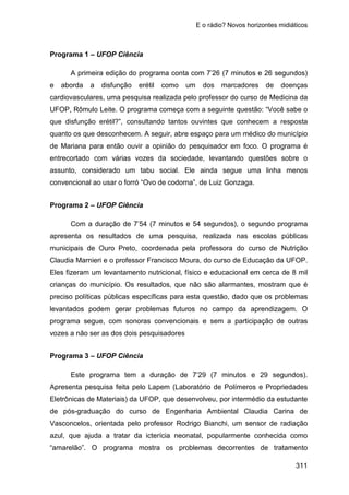 E o rádio? Novos horizontes midiáticos
311
Programa 1 – UFOP Ciência
A primeira edição do programa conta com 7’26 (7 minutos e 26 segundos)
e aborda a disfunção erétil como um dos marcadores de doenças
cardiovasculares, uma pesquisa realizada pelo professor do curso de Medicina da
UFOP, Rômulo Leite. O programa começa com a seguinte questão: “Você sabe o
que disfunção erétil?”, consultando tantos ouvintes que conhecem a resposta
quanto os que desconhecem. A seguir, abre espaço para um médico do município
de Mariana para então ouvir a opinião do pesquisador em foco. O programa é
entrecortado com várias vozes da sociedade, levantando questões sobre o
assunto, considerado um tabu social. Ele ainda segue uma linha menos
convencional ao usar o forró “Ovo de codorna”, de Luiz Gonzaga.
Programa 2 – UFOP Ciência
Com a duração de 7’54 (7 minutos e 54 segundos), o segundo programa
apresenta os resultados de uma pesquisa, realizada nas escolas públicas
municipais de Ouro Preto, coordenada pela professora do curso de Nutrição
Claudia Marnieri e o professor Francisco Moura, do curso de Educação da UFOP.
Eles fizeram um levantamento nutricional, físico e educacional em cerca de 8 mil
crianças do município. Os resultados, que não são alarmantes, mostram que é
preciso políticas públicas específicas para esta questão, dado que os problemas
levantados podem gerar problemas futuros no campo da aprendizagem. O
programa segue, com sonoras convencionais e sem a participação de outras
vozes a não ser as dos dois pesquisadores
Programa 3 – UFOP Ciência
Este programa tem a duração de 7’29 (7 minutos e 29 segundos).
Apresenta pesquisa feita pelo Lapem (Laboratório de Polímeros e Propriedades
Eletrônicas de Materiais) da UFOP, que desenvolveu, por intermédio da estudante
de pós-graduação do curso de Engenharia Ambiental Claudia Carina de
Vasconcelos, orientada pelo professor Rodrigo Bianchi, um sensor de radiação
azul, que ajuda a tratar da icterícia neonatal, popularmente conhecida como
“amarelão”. O programa mostra os problemas decorrentes de tratamento
 