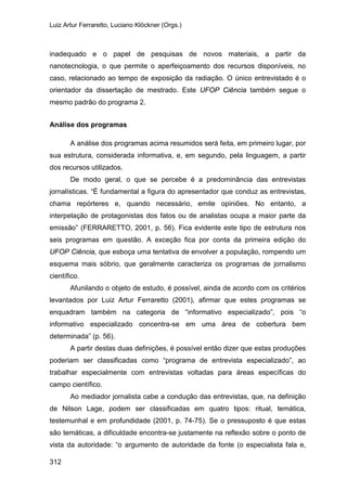 Luiz Artur Ferraretto, Luciano Klöckner (Orgs.)
312
inadequado e o papel de pesquisas de novos materiais, a partir da
nanotecnologia, o que permite o aperfeiçoamento dos recursos disponíveis, no
caso, relacionado ao tempo de exposição da radiação. O único entrevistado é o
orientador da dissertação de mestrado. Este UFOP Ciência também segue o
mesmo padrão do programa 2.
Análise dos programas
A análise dos programas acima resumidos será feita, em primeiro lugar, por
sua estrutura, considerada informativa, e, em segundo, pela linguagem, a partir
dos recursos utilizados.
De modo geral, o que se percebe é a predominância das entrevistas
jornalísticas. “É fundamental a figura do apresentador que conduz as entrevistas,
chama repórteres e, quando necessário, emite opiniões. No entanto, a
interpelação de protagonistas dos fatos ou de analistas ocupa a maior parte da
emissão” (FERRARETTO, 2001, p. 56). Fica evidente este tipo de estrutura nos
seis programas em questão. A exceção fica por conta da primeira edição do
UFOP Ciência, que esboça uma tentativa de envolver a população, rompendo um
esquema mais sóbrio, que geralmente caracteriza os programas de jornalismo
científico.
Afunilando o objeto de estudo, é possível, ainda de acordo com os critérios
levantados por Luiz Artur Ferraretto (2001), afirmar que estes programas se
enquadram também na categoria de “informativo especializado”, pois “o
informativo especializado concentra-se em uma área de cobertura bem
determinada” (p. 56).
A partir destas duas definições, é possível então dizer que estas produções
poderiam ser classificadas como “programa de entrevista especializado”, ao
trabalhar especialmente com entrevistas voltadas para áreas específicas do
campo científico.
Ao mediador jornalista cabe a condução das entrevistas, que, na definição
de Nilson Lage, podem ser classificadas em quatro tipos: ritual, temática,
testemunhal e em profundidade (2001, p. 74-75). Se o pressuposto é que estas
são temáticas, a dificuldade encontra-se justamente na reflexão sobre o ponto de
vista da autoridade: “o argumento de autoridade da fonte (o especialista fala e,
 