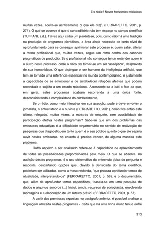 E o rádio? Novos horizontes midiáticos
313
muitas vezes, aceita-se acriticamente o que ele diz)”. (FERRARETTO, 2001, p.
271). O que se observa é que o contraditório não tem espaço no campo científico
(TUFFANI, s.d.). Talvez aqui caiba um parêntese, pois, como não há uma tradição
na produção de programas científicos, a área ainda necessite de certo nível de
aprofundamento para se conseguir aprimorar este processo e, quem sabe, alterar
a rotina profissional que, muitas vezes, segue um ritmo dentro dos cânones
pragmáticos de produção. Se o profissional não consegue tentar entender quem é
o outro neste processo, corre o risco de tornar-se um ser “asséptico”, desprovido
de sua humanidade. O que distingue o ser humano da inteligência artificial, que
tem se tornado uma referência essencial no mundo contemporâneo, é justamente
a capacidade de se emocionar e de estabelecer relações afetivas que podem
reconduzir o sujeito a um estado relacional. Acrescente-se a isto o fato de que,
em geral, estes programas acabam recorrendo a uma única fonte,
desconsiderando a complexidade do conhecimento.
Se o rádio, como meio interativo em sua acepção, pode e deve envolver o
jornalista, o entrevistado e o ouvinte (FERRARETTO, 2001), como fica então este
último, relegado, muitas vezes, a mostras de enquete, sem possibilidade de
participação efetiva nestes programas? Sabe-se que um dos problemas das
emissoras educativas é a dificuldade orçamentária no sentido de realização de
pesquisas que diagnostiquem tanto quem é o seu público quanto o que ele espera
ouvir nestas emissoras, no entanto é preciso vencer, de alguma maneira este
problema.
Outro aspecto a ser analisado refere-se à capacidade de aproveitamento
de todas as possibilidades proporcionadas pelo meio. O que se observa, na
audição destes programas, é o uso sistemático da entrevista típica de pergunta e
resposta, descartando opções que, devido à densidade do tema científico,
poderiam ser utilizadas, como a mesa redonda, “que procura aprofundar temas de
atualidade, interpretando-os” (FERRARETTO, 2001, p. 56), e o documentário,
que, além de aprofundar temas específicos, “baseia-se em uma pesquisa de
dados e arquivos sonoros (...) Inclui, ainda, recursos de sonoplastia, envolvendo
montagens e a elaboração de um roteiro prévio” (FERRARETTO, 2001, p. 57).
A partir das premissas expostas no parágrafo anterior, é possível analisar a
linguagem utilizada nestes programas - dado que há uma linha muito tênue entre
 