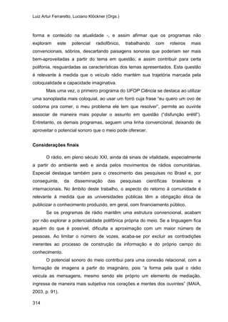 Luiz Artur Ferraretto, Luciano Klöckner (Orgs.)
314
forma e conteúdo na atualidade -, e assim afirmar que os programas não
exploram este potencial radiofônico, trabalhando com roteiros mais
convencionais, sóbrios, descartando paisagens sonoras que poderiam ser mais
bem-aproveitadas a partir do tema em questão, e assim contribuir para certa
polifonia, resguardadas as características dos temas apresentados. Esta questão
é relevante à medida que o veículo rádio mantém sua trajetória marcada pela
coloquialidade e capacidade imaginativa.
Mais uma vez, o primeiro programa do UFOP Ciência se destaca ao utilizar
uma sonoplastia mais coloquial, ao usar um forró cuja frase “eu quero um ovo de
codorna pra comer, o meu problema ele tem que resolver”, permite ao ouvinte
associar de maneira mais popular o assunto em questão (“disfunção erétil”).
Entretanto, os demais programas, seguem uma linha convencional, deixando de
aproveitar o potencial sonoro que o meio pode oferecer.
Considerações finais
O rádio, em pleno século XXI, ainda dá sinais de vitalidade, especialmente
a partir do ambiente web e ainda pelos movimentos de rádios comunitárias.
Especial destaque também para o crescimento das pesquisas no Brasil e, por
conseguinte, da disseminação das pesquisas científicas brasileiras e
internacionais. No âmbito deste trabalho, o aspecto do retorno à comunidade é
relevante à medida que as universidades públicas têm a obrigação ética de
publicizar o conhecimento produzido, em geral, com financiamento público.
Se os programas de rádio mantêm uma estrutura convencional, acabam
por não explorar a potencialidade polifônica própria do meio. Se a linguagem fica
aquém do que é possível, dificulta a aproximação com um maior número de
pessoas. Ao limitar o número de vozes, acaba-se por excluir as contradições
inerentes ao processo de construção da informação e do próprio campo do
conhecimento.
O potencial sonoro do meio contribui para uma conexão relacional, com a
formação de imagens a partir do imaginário, pois “a forma pela qual o rádio
veicula as mensagens, mesmo sendo ele próprio um elemento de mediação,
ingressa de maneira mais subjetiva nos corações e mentes dos ouvintes” (MAIA,
2003, p. 91).
 