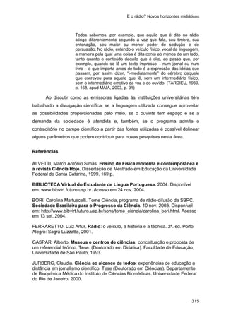 E o rádio? Novos horizontes midiáticos
315
Todos sabemos, por exemplo, que aquilo que é dito no rádio
atinge diferentemente segundo a voz que fala, seu timbre, sua
entonação, seu maior ou menor poder de sedução e de
persuasão. No rádio, entendo o veículo físico, vocal da linguagem,
a maneira pela qual uma coisa é dita conta ao menos de um lado,
tanto quanto o conteúdo daquilo que é dito, ao passo que, por
exemplo, quando se lê um texto impresso – num jornal ou num
livro – o que importa antes de tudo é a expressão das idéias que
passam, por assim dizer, “i-mediatamente” do cérebro daquele
que escreveu para aquele que lê, sem um intermediário físico,
sem o intermediário emotivo da voz e do ouvido. (TARDIEU, 1969,
p. 168, apud MAIA, 2003, p. 91)
Ao discutir como as emissoras ligadas às instituições universitárias têm
trabalhado a divulgação científica, se a linguagem utilizada consegue aproveitar
as possibilidades proporcionadas pelo meio, se o ouvinte tem espaço e se a
demanda da sociedade é atendida e, também, se o programa admite o
contraditório no campo científico a partir das fontes utilizadas é possível delinear
alguns parâmetros que podem contribuir para novas pesquisas nesta área.
Referências
ALVETTI, Marco Antônio Simas. Ensino de Física moderna e contemporânea e
a revista Ciência Hoje. Dissertação de Mestrado em Educação da Universidade
Federal de Santa Catarina, 1999. 169 p.
BIBLIOTECA Virtual do Estudante de Língua Portuguesa. 2004. Disponível
em: www.bibvirt.futuro.usp.br. Acesso em 24 nov. 2004.
BORI, Carolina Martuscelli. Tome Ciência, programa de rádio-difusão da SBPC.
Sociedade Brasileira para o Progresso da Ciência. 10 nov. 2003. Disponível
em: http://www.bibvirt.futuro.usp.br/sons/tome_ciencia/carolina_bori.html. Acesso
em 13 set. 2004.
FERRARETTO, Luiz Artur. Rádio: o veículo, a história e a técnica. 2ª. ed. Porto
Alegre: Sagra Luzzatto, 2001.
GASPAR, Alberto. Museus e centros de ciências: conceituação e proposta de
um referencial teórico. Tese. (Doutorado em Didática). Faculdade de Educação,
Universidade de São Paulo, 1993.
JURBERG, Claudia. Ciência ao alcance de todos: experiências de educação a
distância em jornalismo científico. Tese (Doutorado em Ciências). Departamento
de Bioquímica Médica do Instituto de Ciências Biomédicas. Universidade Federal
do Rio de Janeiro, 2000.
 