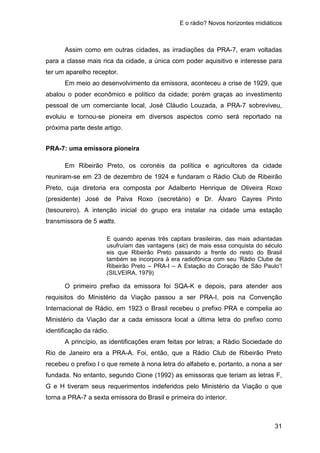 E o rádio? Novos horizontes midiáticos
31
Assim como em outras cidades, as irradiações da PRA-7, eram voltadas
para a classe mais rica da cidade, a única com poder aquisitivo e interesse para
ter um aparelho receptor.
Em meio ao desenvolvimento da emissora, aconteceu a crise de 1929, que
abalou o poder econômico e político da cidade; porém graças ao investimento
pessoal de um comerciante local, José Cláudio Louzada, a PRA-7 sobreviveu,
evoluiu e tornou-se pioneira em diversos aspectos como será reportado na
próxima parte deste artigo.
PRA-7: uma emissora pioneira
Em Ribeirão Preto, os coronéis da política e agricultores da cidade
reuniram-se em 23 de dezembro de 1924 e fundaram o Rádio Club de Ribeirão
Preto, cuja diretoria era composta por Adalberto Henrique de Oliveira Roxo
(presidente) José de Paiva Roxo (secretário) e Dr. Álvaro Cayres Pinto
(tesoureiro). A intenção inicial do grupo era instalar na cidade uma estação
transmissora de 5 watts.
E quando apenas três capitais brasileiras, das mais adiantadas
usufruíam das vantagens (sic) de mais essa conquista do século
eis que Ribeirão Preto passando a frente do resto do Brasil
também se incorpora à era radiofônica com seu ‘Rádio Clube de
Ribeirão Preto – PRA-I – A Estação do Coração de São Paulo’!
(SILVEIRA, 1979)
O primeiro prefixo da emissora foi SQA-K e depois, para atender aos
requisitos do Ministério da Viação passou a ser PRA-I, pois na Convenção
Internacional de Rádio, em 1923 o Brasil recebeu o prefixo PRA e compelia ao
Ministério da Viação dar a cada emissora local a última letra do prefixo como
identificação da rádio.
A princípio, as identificações eram feitas por letras; a Rádio Sociedade do
Rio de Janeiro era a PRA-A. Foi, então, que a Rádio Club de Ribeirão Preto
recebeu o prefixo I o que remete à nona letra do alfabeto e, portanto, a nona a ser
fundada. No entanto, segundo Cione (1992) as emissoras que teriam as letras F,
G e H tiveram seus requerimentos indeferidos pelo Ministério da Viação o que
torna a PRA-7 a sexta emissora do Brasil e primeira do interior.
 