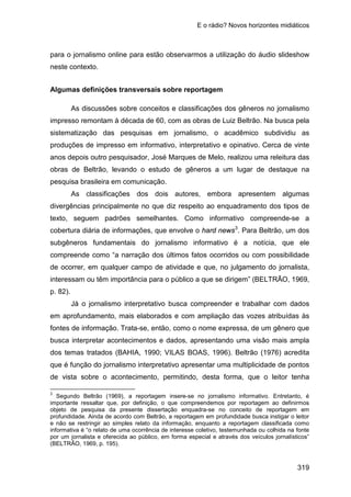 E o rádio? Novos horizontes midiáticos
319
para o jornalismo online para estão observarmos a utilização do áudio slideshow
neste contexto.
Algumas definições transversais sobre reportagem
As discussões sobre conceitos e classificações dos gêneros no jornalismo
impresso remontam à década de 60, com as obras de Luiz Beltrão. Na busca pela
sistematização das pesquisas em jornalismo, o acadêmico subdividiu as
produções de impresso em informativo, interpretativo e opinativo. Cerca de vinte
anos depois outro pesquisador, José Marques de Melo, realizou uma releitura das
obras de Beltrão, levando o estudo de gêneros a um lugar de destaque na
pesquisa brasileira em comunicação.
As classificações dos dois autores, embora apresentem algumas
divergências principalmente no que diz respeito ao enquadramento dos tipos de
texto, seguem padrões semelhantes. Como informativo compreende-se a
cobertura diária de informações, que envolve o hard news3
Já o jornalismo interpretativo busca compreender e trabalhar com dados
em aprofundamento, mais elaborados e com ampliação das vozes atribuídas às
fontes de informação. Trata-se, então, como o nome expressa, de um gênero que
busca interpretar acontecimentos e dados, apresentando uma visão mais ampla
dos temas tratados (BAHIA, 1990; VILAS BOAS, 1996). Beltrão (1976) acredita
que é função do jornalismo interpretativo apresentar uma multiplicidade de pontos
de vista sobre o acontecimento, permitindo, desta forma, que o leitor tenha
. Para Beltrão, um dos
subgêneros fundamentais do jornalismo informativo é a notícia, que ele
compreende como “a narração dos últimos fatos ocorridos ou com possibilidade
de ocorrer, em qualquer campo de atividade e que, no julgamento do jornalista,
interessam ou têm importância para o público a que se dirigem” (BELTRÃO, 1969,
p. 82).
3
Segundo Beltrão (1969), a reportagem insere-se no jornalismo informativo. Entretanto, é
importante ressaltar que, por definição, o que compreendemos por reportagem ao definirmos
objeto de pesquisa da presente dissertação enquadra-se no conceito de reportagem em
profundidade. Ainda de acordo com Beltrão, a reportagem em profundidade busca instigar o leitor
e não se restringir ao simples relato da informação, enquanto a reportagem classificada como
informativa é “o relato de uma ocorrência de interesse coletivo, testemunhada ou colhida na fonte
por um jornalista e oferecida ao público, em forma especial e através dos veículos jornalísticos”
(BELTRÃO, 1969, p. 195).
 
