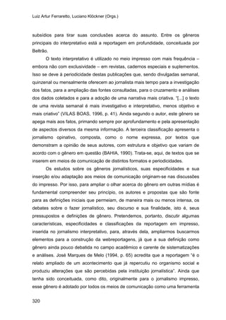 Luiz Artur Ferraretto, Luciano Klöckner (Orgs.)
320
subsídios para tirar suas conclusões acerca do assunto. Entre os gêneros
principais do interpretativo está a reportagem em profundidade, conceituada por
Beltrão.
O texto interpretativo é utilizado no meio impresso com mais frequência –
embora não com exclusividade – em revistas, cadernos especiais e suplementos.
Isso se deve à periodicidade destas publicações que, sendo divulgadas semanal,
quinzenal ou mensalmente oferecem ao jornalista mais tempo para a investigação
dos fatos, para a ampliação das fontes consultadas, para o cruzamento e análises
dos dados coletados e para a adoção de uma narrativa mais criativa. “[...] o texto
de uma revista semanal é mais investigativo e interpretativo, menos objetivo e
mais criativo” (VILAS BOAS, 1996, p. 41). Ainda segundo o autor, este gênero se
apega mais aos fatos, primando sempre por aprofundamento e pela apresentação
de aspectos diversos da mesma informação. A terceira classificação apresenta o
jornalismo opinativo, composta, como o nome expressa, por textos que
demonstram a opinião de seus autores, com estrutura e objetivo que variam de
acordo com o gênero em questão (BAHIA, 1990). Trata-se, aqui, de textos que se
inserem em meios de comunicação de distintos formatos e periodicidades.
Os estudos sobre os gêneros jornalísticos, suas especificidades e sua
inserção e/ou adaptação aos meios de comunicação originam-se nas discussões
do impresso. Por isso, para ampliar o olhar acerca do gênero em outras mídias é
fundamental compreender seu princípio, os autores e propostas que são fonte
para as definições iniciais que permeiam, de maneira mais ou menos intensa, os
debates sobre o fazer jornalístico, seu discurso e sua finalidade, isto é, seus
pressupostos e definições de gênero. Pretendemos, portanto, discutir algumas
características, especificidades e classificações da reportagem em impresso,
inserida no jornalismo interpretativo, para, através dela, ampliarmos buscarmos
elementos para a construção da webreportagens, já que a sua definição como
gênero ainda pouco debatida no campo acadêmico e carente de sistematizações
e análises. José Marques de Melo (1994, p. 65) acredita que a reportagem “é o
relato ampliado de um acontecimento que já repercutiu no organismo social e
produziu alterações que são percebidas pela instituição jornalística”. Ainda que
tenha sido conceituada, como dito, originalmente para o jornalismo impresso,
esse gênero é adotado por todos os meios de comunicação como uma ferramenta
 
