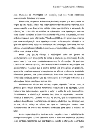 E o rádio? Novos horizontes midiáticos
321
para ampliação de informações em conteúdo, seja nos meios eletrônicos
convencionais, digitais ou impressos.
Observa-se, ao pensar a conceituação da reportagem que, embora ela se
origine de uma notícia, ambas não podem ser consideradas como sinônimos. Isso
porque quando uma determinada notícia possui complexidade e variedade de
informações contextuais necessárias para demandar uma reportagem, assume
outro caráter, específico e não necessariamente vinculado à factualidade, que lhe
atribui outro papel como informação. Vilas Boas (1996, p. 43) lembra que, mesmo
com essa reconfiguração, uma reportagem nunca perde seu potencial noticioso e
que nem sempre uma notícia irá demandar uma ampliação como esta, que vai
além de uma simples compilação de informações relacionadas a um fato, exigindo
crítica, observação e análise.
Milton Jung (2004) enxerga a reportagem como um gênero de
aprofundamento com cruzamento de fontes e ampliação da informação. Sendo
assim, mais do que uma compilação ou resumo de informações. Já Martínez-
Costa e Díez Unzueta (2005), ao tratarem especificamente da reportagem em
radiojornalismo, ressaltam que o objetivo central está em explicar um problema,
argumentar uma tese ou narrar uma ação que se refere a um tema de atualidade
informativa, portanto, com potencial noticioso. Para isso, lança mão de distintas
estratégias narrativas, como o uso de personagens, a construção de histórias e a
retomada de dados e contextos sobre o fato.
Ao contar uma história em uma reportagem, segundo Coimbra (1993), o
jornalista pode utilizar algumas ferramentas discursivas e de apuração. Esses
instrumentais determinariam, segundo o autor, o estilo de texto desenvolvido.
Primariamente, a classificação envolve três tipos de reportagem: descritiva,
narrativa e dissertativa. Coimbra ressalta, no entanto, que as características de
cada um dos estilos de reportagem não as fazem excludentes, mas permitem que
se crie, ainda, categorias mistas, em que as reportagens fundem suas
especificidades em busca das melhores estratégias para contar a história ao
leitor.
A reportagem descritiva, explica o autor, trabalha com as possibilidades de
percepção do sujeito. Assim, descreve, como o nome diz, elementos captados
pelos sentidos, focalizando sua abordagem no sujeito e reforçando os atributos
 