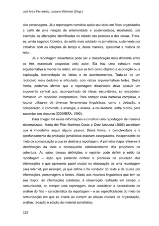 Luiz Artur Ferraretto, Luciano Klöckner (Orgs.)
322
dos personagens. Já a reportagem narrativa apoia seu texto em fatos organizados
a partir de uma relação de anterioridade e posterioridade, mostrando, por
exemplo, as alterações identificadas no estado das pessoas e das coisas. Trata-
se, ainda segundo Coimbra, do estilo mais adotado no jornalismo, justamente por
trabalhar com as relações de tempo e, desta maneira, aproximar a história do
leitor.
Já a reportagem dissertativa pode ser a classificação mais diferente entre
as três essenciais propostas pelo autor. Ela traz uma estrutura mais
argumentativa e menos de relato, em que se tem como objetivo a exposição ou a
explicação, interpretação de ideias e de acontecimentos. Trata-se de um
raciocínio mais dedutivo e articulado, com raízes argumentativas fortes. Desta
forma, podemos afirmar que a reportagem dissertativa deve possuir um
argumento central que, acompanhado de ideias secundárias, se encadeiam
formando um raciocínio interpretativo. Para compor essa narrativa complexa, o
locutor utiliza-se de diversas ferramentas linguísticas, como a dedução, a
comparação, o confronto, a analogia, a análise, a causalidade, entre outros, para
sustentar seu discurso (COIMBRA, 1993).
Para chegar até essas informações e construir uma reportagem de maneira
sistematizada, María del Pilar Martínez-Costa e Díez Unzueta (2005) acreditam
que é importante seguir alguns passos. Desta forma, a complexidade e o
aprofundamento da produção jornalística estariam assegurados, independente do
meio de comunicação a que se destine a reportagem. A primeira etapa refere-se à
identificação da ideia e consequente estabelecimento dos propósitos da
cobertura. Ao saber dessas definições, o repórter pode definir o estilo da
reportagem – ação que pretende nortear o processo de apuração das
informações e que apresenta papel crucial na elaboração de uma reportagem
para internet, por exemplo, já que define o fio condutor do texto e da busca por
informações, personagens e fontes. Aliado aos recursos linguísticos que tem ao
seu dispor, às informações coletadas, à observação realizada em campo, o
comunicador, ao compor uma reportagem, deve considerar a necessidade de
análise do fato – característica da reportagem – e as especificidades do meio de
comunicação em que se insere ao cumprir as etapas cruciais de organização,
análise, redação e edição do material jornalístico.
 