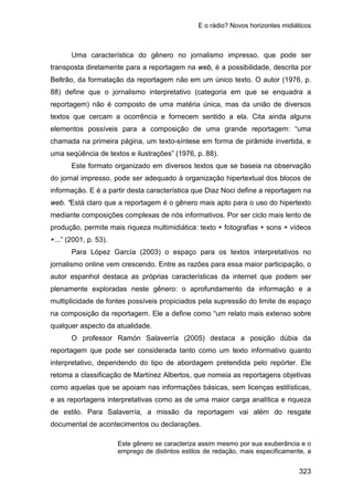 E o rádio? Novos horizontes midiáticos
323
Uma característica do gênero no jornalismo impresso, que pode ser
transposta diretamente para a reportagem na web, é a possibilidade, descrita por
Beltrão, da formatação da reportagem não em um único texto. O autor (1976, p.
88) define que o jornalismo interpretativo (categoria em que se enquadra a
reportagem) não é composto de uma matéria única, mas da união de diversos
textos que cercam a ocorrência e fornecem sentido a ela. Cita ainda alguns
elementos possíveis para a composição de uma grande reportagem: “uma
chamada na primeira página, um texto-síntese em forma de pirâmide invertida, e
uma seqüência de textos e ilustrações” (1976, p. 88).
Este formato organizado em diversos textos que se baseia na observação
do jornal impresso, pode ser adequado à organização hipertextual dos blocos de
informação. E é a partir desta característica que Diaz Noci define a reportagem na
web. “Está claro que a reportagem é o gênero mais apto para o uso do hipertexto
mediante composições complexas de nós informativos. Por ser ciclo mais lento de
produção, permite mais riqueza multimidiática: texto + fotografias + sons + vídeos
+...” (2001, p. 53).
Para López García (2003) o espaço para os textos interpretativos no
jornalismo online vem crescendo. Entre as razões para essa maior participação, o
autor espanhol destaca as próprias características da internet que podem ser
plenamente exploradas neste gênero: o aprofundamento da informação e a
multiplicidade de fontes possíveis propiciados pela supressão do limite de espaço
na composição da reportagem. Ele a define como “um relato mais extenso sobre
qualquer aspecto da atualidade.
O professor Ramón Salaverría (2005) destaca a posição dúbia da
reportagem que pode ser considerada tanto como um texto informativo quanto
interpretativo, dependendo do tipo de abordagem pretendida pelo repórter. Ele
retoma a classificação de Martínez Albertos, que nomeia as reportagens objetivas
como aquelas que se apoiam nas informações básicas, sem licenças estilísticas,
e as reportagens interpretativas como as de uma maior carga analítica e riqueza
de estilo. Para Salaverría, a missão da reportagem vai além do resgate
documental de acontecimentos ou declarações.
Este gênero se caracteriza assim mesmo por sua exuberância e o
emprego de distintos estilos de redação, mais especificamente, a
 