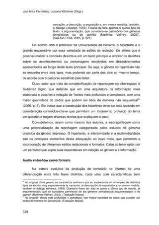 Luiz Artur Ferraretto, Luciano Klöckner (Orgs.)
324
narração, a descrição, a exposição e, em menor medida, também,
o diálogo (Alvarez, 1993). Ficaria de fora apenas o quinto tipo de
texto, a argumentação, que considera-se patrimônio dos gêneros
jornalísticos ou de opinião (Martínez Vallvey, 2002)4
.
(SALAVERRÍA, 2005, p. 521)
De acordo com o professor da Universidade de Navarra, o hipertexto é o
grande responsável por essa variedade de estilos de redação. Ele afirma que é
possível manter a concisão descritiva em um texto principal e ampliar os detalhes
sobre os acontecimentos ou personagens envolvidos em desdobramentos
apresentados ao longo deste texto principal. Ou seja, o gênero no hipertexto não
se encontra entre dois tipos, mas podendo ser parte dos dois ao mesmo tempo,
de acordo com o percurso escolhido pelo leitor.
Outro autor que trata da complexificação da reportagem no ciberespaço é
Gutiérrez Siglic, que defende que em uma arquitetura da informação mais
elaborada é possível a redação de “textos mais profundos e complexos, com uma
maior quantidade de dados que podem ser lidos de maneira não sequencial5
Consideramos, assim como maioria dos autores, a webreportagem como
uma potencialização da reportagem categorizada pelos estudos de gêneros
oriundos do gênero impresso. O hipertexto, a interatividade e a multimidialidade
são os principais elementos desta adequação ao novo meio, que permitem a
incorporação de diferentes estilos redacionais e formatos. Cabe ao leitor optar por
um percurso que supra suas expectativas em relação ao gênero e à informação.
”
(2006, p. 5). Ele indica que a construção dos hiperlinks deve ser feita levando em
consideração conteúdos-chave que permitam um tratamento profundo do tema
em questão e tragam diversas teorias que expliquem o caso.
Áudio slideshow como formato
Na esteira evolutiva da produção de conteúdo na internet há uma
diferenciação entre três fases distintas, cada uma com características bem
4
No original: Este género se caracteriza asimismo por su exuberancia en el empleo de distintos
tipos de escrito, muy especialmente la narración, la descripción, la exposición y, en menor medida,
también el diálogo (Álvarez, 1993). Quedaría fuera tan sólo el quinto y último tipo de escrito, la
argumentación, que se considera patrimonio de los géneros periodísticos argumentativos o de
opinión (Martínez Vallvey, 2002). (Tradução Nossa)
5
No original: textos más profundos y complejos, con mayor cantidad de datos que pueden ser
leídos de manera no secuencial. (Tradução Nossa)
 