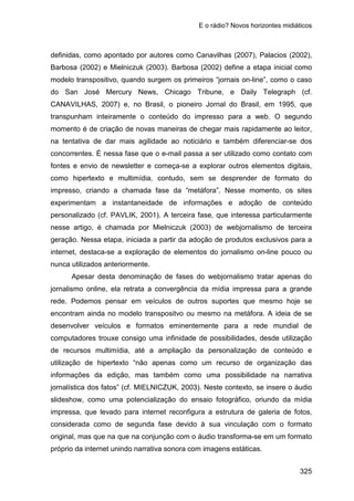 E o rádio? Novos horizontes midiáticos
325
definidas, como apontado por autores como Canavilhas (2007), Palacios (2002),
Barbosa (2002) e Mielniczuk (2003). Barbosa (2002) define a etapa inicial como
modelo transpositivo, quando surgem os primeiros “jornais on-line”, como o caso
do San José Mercury News, Chicago Tribune, e Daily Telegraph (cf.
CANAVILHAS, 2007) e, no Brasil, o pioneiro Jornal do Brasil, em 1995, que
transpunham inteiramente o conteúdo do impresso para a web. O segundo
momento é de criação de novas maneiras de chegar mais rapidamente ao leitor,
na tentativa de dar mais agilidade ao noticiário e também diferenciar-se dos
concorrentes. É nessa fase que o e-mail passa a ser utilizado como contato com
fontes e envio de newsletter e começa-se a explorar outros elementos digitais,
como hipertexto e multimídia, contudo, sem se desprender de formato do
impresso, criando a chamada fase da “metáfora”. Nesse momento, os sites
experimentam a instantaneidade de informações e adoção de conteúdo
personalizado (cf. PAVLIK, 2001). A terceira fase, que interessa particularmente
nesse artigo, é chamada por Mielniczuk (2003) de webjornalismo de terceira
geração. Nessa etapa, iniciada a partir da adoção de produtos exclusivos para a
internet, destaca-se a exploração de elementos do jornalismo on-line pouco ou
nunca utilizados anteriormente.
Apesar desta denominação de fases do webjornalismo tratar apenas do
jornalismo online, ela retrata a convergência da mídia impressa para a grande
rede. Podemos pensar em veículos de outros suportes que mesmo hoje se
encontram ainda no modelo transpositvo ou mesmo na metáfora. A ideia de se
desenvolver veículos e formatos eminentemente para a rede mundial de
computadores trouxe consigo uma infinidade de possibilidades, desde utilização
de recursos multimídia, até a ampliação da personalização de conteúdo e
utilização de hipertexto “não apenas como um recurso de organização das
informações da edição, mas também como uma possibilidade na narrativa
jornalística dos fatos” (cf. MIELNICZUK, 2003). Neste contexto, se insere o áudio
slideshow, como uma potencialização do ensaio fotográfico, oriundo da mídia
impressa, que levado para internet reconfigura a estrutura de galeria de fotos,
considerada como de segunda fase devido à sua vinculação com o formato
original, mas que na que na conjunção com o áudio transforma-se em um formato
próprio da internet unindo narrativa sonora com imagens estáticas.
 