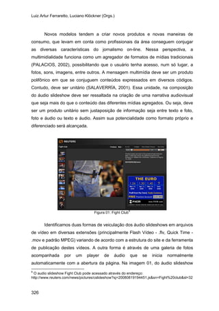 Luiz Artur Ferraretto, Luciano Klöckner (Orgs.)
326
Novos modelos tendem a criar novos produtos e novas maneiras de
consumo, que levam em conta como profissionais da área conseguem conjugar
as diversas características do jornalismo on-line. Nessa perspectiva, a
multimidialidade funciona como um agregador de formatos de mídias tradicionais
(PALACIOS, 2002), possibilitando que o usuário tenha acesso, num só lugar, a
fotos, sons, imagens, entre outros. A mensagem multimídia deve ser um produto
polifônico em que se conjuguem conteúdos expressados em diversos códigos.
Contudo, deve ser unitário (SALAVERRÍA, 2001). Essa unidade, na composição
do áudio slideshow deve ser ressaltada na criação de uma narrativa audiovisual
que seja mais do que o conteúdo das diferentes mídias agregados. Ou seja, deve
ser um produto unitário sem justaposição de informação seja entre texto e foto,
foto e áudio ou texto e áudio. Assim sua potencialidade como formato próprio e
diferenciado será alcançada.
Figura 01: Fight Club
6
Identificamos duas formas de veiculação dos áudio slideshows em arquivos
de vídeo em diversas extensões (principalmente Flash Vídeo - .flv, Quick Time -
.mov e padrão MPEG) variando de acordo com a estrutura do site e da ferramenta
de publicação destes vídeos. A outra forma é através de uma galeria de fotos
acompanhada por um player de áudio que se inicia normalmente
automaticamente com a abertura da página. Na imagem 01, do áudio slideshow
6
O audio slideshow Fight Club pode acessado através do endereço:
http://www.reuters.com/news/pictures/cslideshow?sj=20080819194451.js&sn=Fight%20club&sl=32
 