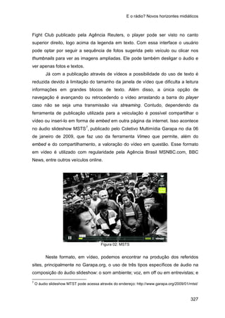 E o rádio? Novos horizontes midiáticos
327
Fight Club publicado pela Agência Reuters, o player pode ser visto no canto
superior direito, logo acima da legenda em texto. Com essa interface o usuário
pode optar por seguir a sequência de fotos sugerida pelo veículo ou clicar nos
thumbnails para ver as imagens ampliadas. Ele pode também desligar o áudio e
ver apenas fotos e textos.
Já com a publicação através de vídeos a possibilidade do uso de texto é
reduzida devido à limitação do tamanho da janela de vídeo que dificulta a leitura
informações em grandes blocos de texto. Além disso, a única opção de
navegação é avançando ou retrocedendo o vídeo arrastando a barra do player
caso não se seja uma transmissão via streaming. Contudo, dependendo da
ferramenta de publicação utilizada para a veiculação é possível compartilhar o
vídeo ou inseri-lo em forma de embed em outra página da internet. Isso acontece
no áudio slideshow MSTS7
, publicado pelo Coletivo Multimídia Garapa no dia 06
de janeiro de 2009, que faz uso da ferramenta Vimeo que permite, além do
embed e do compartilhamento, a valoração do vídeo em questão. Esse formato
em vídeo é utilizado com regularidade pela Agência Brasil MSNBC.com, BBC
News, entre outros veículos online.
Figura 02: MSTS
Neste formato, em vídeo, podemos encontrar na produção dos referidos
sites, principalmente no Garapa.org, o uso de três tipos específicos de áudio na
composição do áudio slideshow: o som ambiente; voz, em off ou em entrevistas; e
7
O áudio slideshow MTST pode acessa através do endereço: http://www.garapa.org/2009/01/mtst/
 