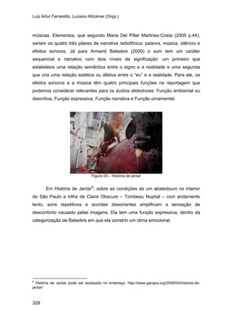 Luiz Artur Ferraretto, Luciano Klöckner (Orgs.)
328
músicas. Elementos, que segundo Maria Del Pillar Martinez-Costa (2005 p.44),
seriam os quatro três pilares de narrativa radiofônica: palavra, música, silêncio e
efeitos sonoros. Já para Armand Balsebre (2000) o som tem um caráter
sequencial e narrativo com dois níveis de significação: um primeiro que
estabelece uma relação semântica entre o signo e a realidade e uma segunda
que cria uma relação estética ou afetiva entre o “eu” e a realidade. Para ele, os
efeitos sonoros e a música têm quatro principais funções na reportagem que
podemos considerar relevantes para os áudios slideshows: Função ambiental ou
descritiva, Função expressiva, Função narrativa e Função ornamental.
Figura 03 – História de jantar
Em História de Jantar8
, sobre as condições de um abatedouro no interior
de São Paulo a trilha de Claire Obscure – Tombeau Nuptial – com andamento
lento, sons repetitivos e acordes dissonantes amplificam a sensação de
desconforto causado pelas imagens. Ela tem uma função expressiva, dentro da
categorização de Balsebre em que ela constrói um clima emocional.
8
História de Jantar pode ser acessado no endereço: http://www.garapa.org/2008/04/historia-de-
jantar/
 