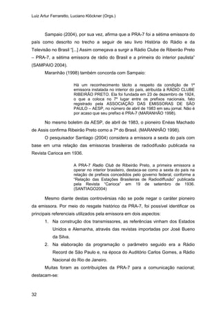 Luiz Artur Ferraretto, Luciano Klöckner (Orgs.)
32
Sampaio (2004), por sua vez, afirma que a PRA-7 foi a sétima emissora do
país como descrito no trecho a seguir de seu livro História do Rádio e da
Televisão no Brasil “[...] Assim começava a surgir a Rádio Clube de Ribeirão Preto
– PRA-7, a sétima emissora de rádio do Brasil e a primeira do interior paulista”
(SAMPAIO 2004).
Maranhão (1998) também concorda com Sampaio:
Há um reconhecimento tácito a respeito da condição de 1ª
emissora instalada no interior do país, atribuída à RÁDIO CLUBE
RIBEIRÃO PRETO. Ela foi fundada em 23 de dezembro de 1924,
o que a coloca no 7º lugar entre os prefixos nacionais, fato
registrado pela ASSOCIAÇÃO DAS EMISSORAS DE SÃO
PAULO – AESP, no número de abril de 1983 em seu jornal. Não é
por acaso que seu prefixo é PRA-7 (MARANHÃO 1998).
No mesmo boletim da AESP, de abril de 1983, o pioneiro Enéas Machado
de Assis confirma Ribeirão Preto como a 7ª do Brasil. (MARANHÃO 1998).
O pesquisador Santiago (2004) considera a emissora a sexta do país com
base em uma relação das emissoras brasileiras de radiodifusão publicada na
Revista Carioca em 1936.
A PRA-7 Radio Club de Ribeirão Preto, a primeira emissora a
operar no interior brasileiro, destaca-se como a sexta do país na
relação de prefixos concedidos pelo governo federal, conforme a
“Relação das Estações Brasileiras de Radiodiffusão” publicada
pela Revista “Carioca” em 19 de setembro de 1936.
(SANTIAGO2004)
Mesmo diante destas controvérsias não se pode negar o caráter pioneiro
da emissora. Por meio do resgate histórico da PRA-7, foi possível identificar os
principais referenciais utilizados pela emissora em dois aspectos:
1. Na construção dos transmissores, as referências vinham dos Estados
Unidos e Alemanha, através das revistas importadas por José Bueno
da Silva.
2. Na elaboração da programação o parâmetro seguido era a Rádio
Record de São Paulo e, na época do Auditório Carlos Gomes, a Rádio
Nacional do Rio de Janeiro.
Muitas foram as contribuições da PRA-7 para a comunicação nacional;
destacam-se:
 