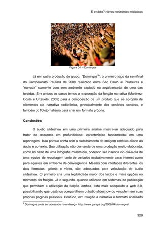 E o rádio? Novos horizontes midiáticos
329
Figura 04 – Domingos
Já em outra produção do grupo, “Domingos9
Conclusões
”, o primeiro jogo da semifinal
do Campeonato Paulista de 2008 realizado entre São Paulo e Palmeiras é
“narrada” somente com som ambiente captado na arquibancada de uma das
torcidas. Em ambos os casos temos a exploração da função narrativa (Martinez-
Costa e Unzueta, 2005) para a composição de um produto que se apropria de
elementos da narrativa radiofônica, principalmente dos cenários sonoros, e
também do fotojornalismo para criar um formato próprio.
O áudio slideshow em uma primeira análise mostra-se adequado para
tratar de assuntos em profundidade, característica fundamental em uma
reportagem. Isso porque conta com o detalhamento de imagem estática aliado ao
áudio e ao texto. Sua utilização não demanda de uma produção muito elaborada,
como no caso de uma infografia multimídia, podendo ser inserida no dia-a-dia de
uma equipe de reportagem tanto de veículos exclusivamente para internet como
para aqueles em ambiente de convergência. Mesmo com interfaces diferentes, os
dois formatos, galeria e vídeo, são adequados para veiculação do áudio
slideshow. O primeiro cria uma legibilidade maior dos textos e mais opções no
momento da fruição. Já o segundo, quando utilizado em sistemas de publicação
que permitam a utilização da função embed, está mais adequado a web 2.0,
possibilitando que usuários compartilhem o áudio slideshow ou veiculem em suas
próprias páginas pessoais. Contudo, em relação à narrativa o formato analisado
9
Domingos pode ser acessado no endereço: http://www.garapa.org/2008/04/domingos/
 